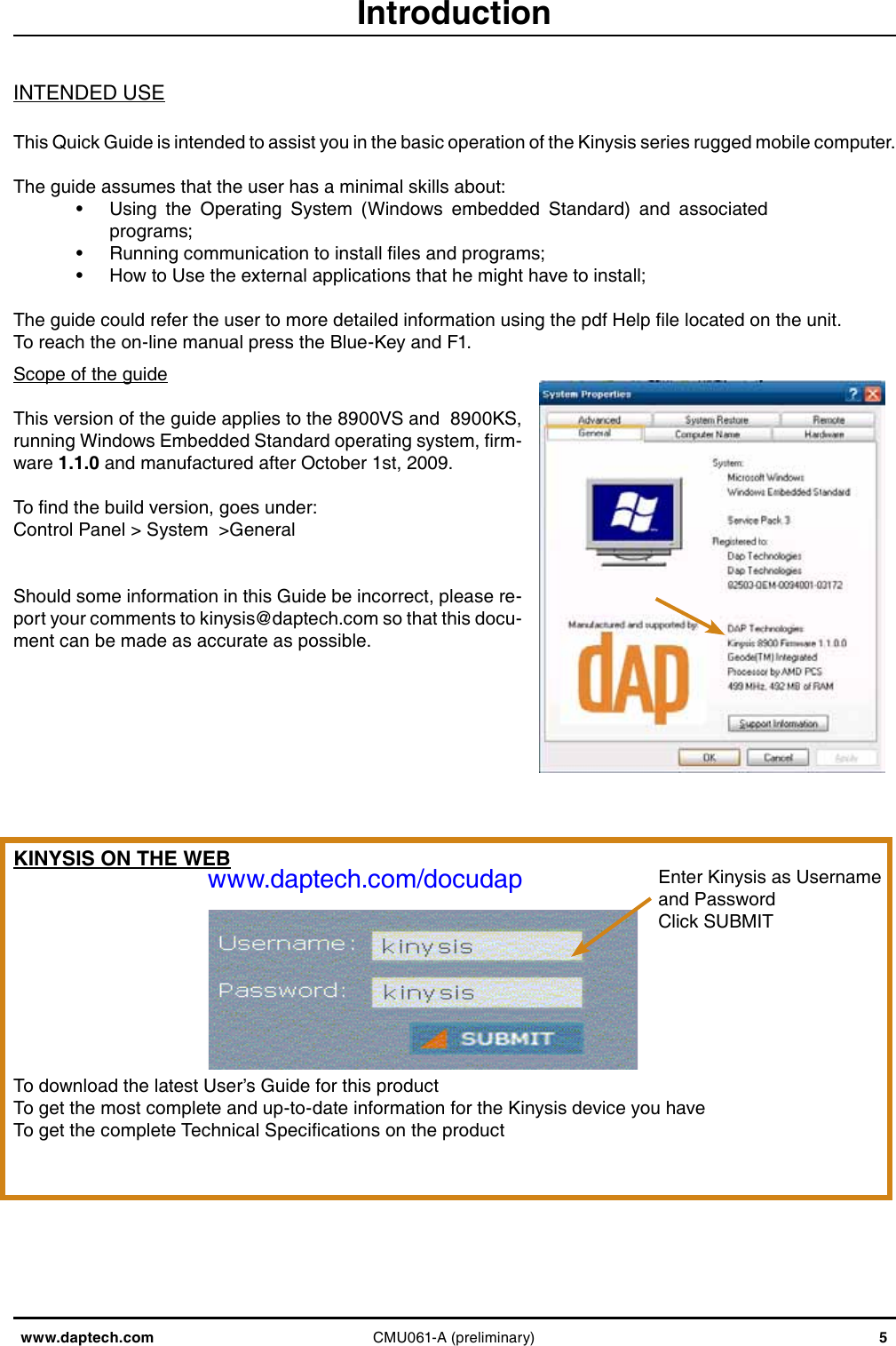 www.daptech.com CMU061-A (preliminary) 5IntroductionScope of the guideThis version of the guide applies to the 8900VS and  8900KS, running Windows Embedded Standard operating system, rm-ware 1.1.0 and manufactured after October 1st, 2009.To nd the build version, goes under: Control Panel &gt; System  &gt;General Should some information in this Guide be incorrect, please re-port your comments to kinysis@daptech.com so that this docu-ment can be made as accurate as possible.INTENDED USEThis Quick Guide is intended to assist you in the basic operation of the Kinysis series rugged mobile computer. The guide assumes that the user has a minimal skills about:•  Using  the  Operating  System  (Windows  embedded  Standard)  and  associated programs;•  Running communication to install les and programs;•  How to Use the external applications that he might have to install;The guide could refer the user to more detailed information using the pdf Help le located on the unit.To reach the on-line manual press the Blue-Key and F1.KINYSIS ON THE WEBwww.daptech.com/docudapTo download the latest User’s Guide for this productTo get the most complete and up-to-date information for the Kinysis device you haveTo get the complete Technical Specications on the productEnter Kinysis as Usernameand PasswordClick SUBMIT