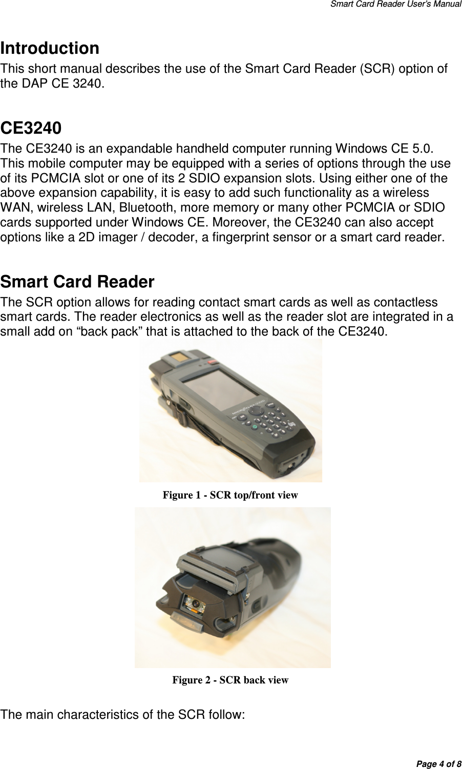 Smart Card Reader User’s Manual Page 4 of 8 Introduction This short manual describes the use of the Smart Card Reader (SCR) option of the DAP CE 3240.   CE3240 The CE3240 is an expandable handheld computer running Windows CE 5.0.  This mobile computer may be equipped with a series of options through the use of its PCMCIA slot or one of its 2 SDIO expansion slots. Using either one of the above expansion capability, it is easy to add such functionality as a wireless WAN, wireless LAN, Bluetooth, more memory or many other PCMCIA or SDIO cards supported under Windows CE. Moreover, the CE3240 can also accept options like a 2D imager / decoder, a fingerprint sensor or a smart card reader.  Smart Card Reader The SCR option allows for reading contact smart cards as well as contactless smart cards. The reader electronics as well as the reader slot are integrated in a small add on “back pack” that is attached to the back of the CE3240.   Figure 1 - SCR top/front view   Figure 2 - SCR back view  The main characteristics of the SCR follow: 