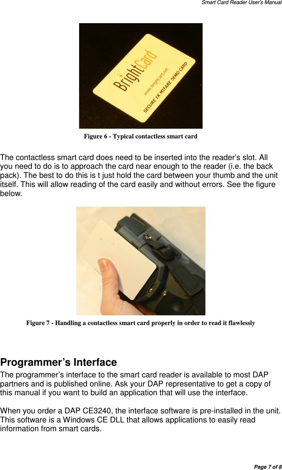 Smart Card Reader User’s Manual Page 7 of 8  Figure 6 - Typical contactless smart card  The contactless smart card does need to be inserted into the reader’s slot. All you need to do is to approach the card near enough to the reader (i.e. the back pack). The best to do this is t just hold the card between your thumb and the unit itself. This will allow reading of the card easily and without errors. See the figure below.   Figure 7 - Handling a contactless smart card properly in order to read it flawlessly   Programmer’s Interface The programmer’s interface to the smart card reader is available to most DAP partners and is published online. Ask your DAP representative to get a copy of this manual if you want to build an application that will use the interface.   When you order a DAP CE3240, the interface software is pre-installed in the unit. This software is a Windows CE DLL that allows applications to easily read information from smart cards. 