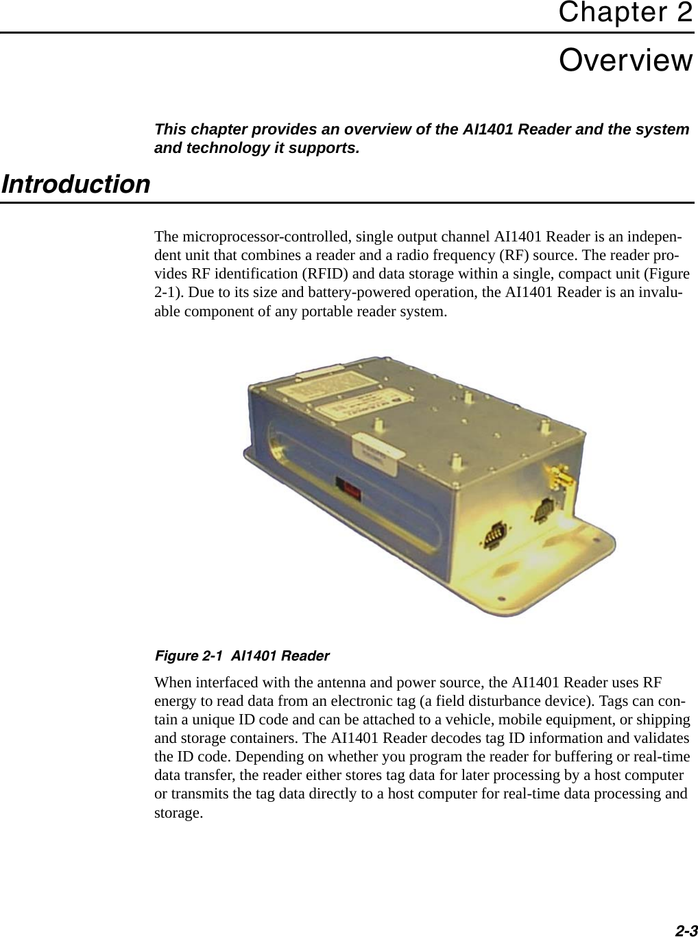 2-3Chapter 2OverviewThis chapter provides an overview of the AI1401 Reader and the system and technology it supports.IntroductionThe microprocessor-controlled, single output channel AI1401 Reader is an indepen-dent unit that combines a reader and a radio frequency (RF) source. The reader pro-vides RF identification (RFID) and data storage within a single, compact unit (Figure 2-1). Due to its size and battery-powered operation, the AI1401 Reader is an invalu-able component of any portable reader system.Figure 2-1  AI1401 ReaderWhen interfaced with the antenna and power source, the AI1401 Reader uses RF energy to read data from an electronic tag (a field disturbance device). Tags can con-tain a unique ID code and can be attached to a vehicle, mobile equipment, or shipping and storage containers. The AI1401 Reader decodes tag ID information and validates the ID code. Depending on whether you program the reader for buffering or real-time data transfer, the reader either stores tag data for later processing by a host computer or transmits the tag data directly to a host computer for real-time data processing and storage.