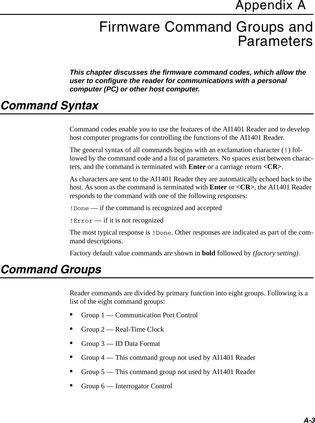 A-3Appendix AFirmware Command Groups and ParametersThis chapter discusses the firmware command codes, which allow the user to configure the reader for communications with a personal computer (PC) or other host computer.Command SyntaxCommand codes enable you to use the features of the AI1401 Reader and to develop host computer programs for controlling the functions of the AI1401 Reader. The general syntax of all commands begins with an exclamation character (!) fol-lowed by the command code and a list of parameters. No spaces exist between charac-ters, and the command is terminated with Enter or a carriage return &lt;CR&gt;.As characters are sent to the AI1401 Reader they are automatically echoed back to the host. As soon as the command is terminated with Enter or &lt;CR&gt;, the AI1401 Reader responds to the command with one of the following responses:!Done — if the command is recognized and accepted!Error — if it is not recognizedThe most typical response is !Done. Other responses are indicated as part of the com-mand descriptions.Factory default value commands are shown in bold followed by (factory setting).Command GroupsReader commands are divided by primary function into eight groups. Following is a list of the eight command groups:•Group 1 — Communication Port Control •Group 2 — Real-Time Clock•Group 3 — ID Data Format•Group 4 — This command group not used by AI1401 Reader•Group 5 — This command group not used by AI1401 Reader•Group 6 — Interrogator Control