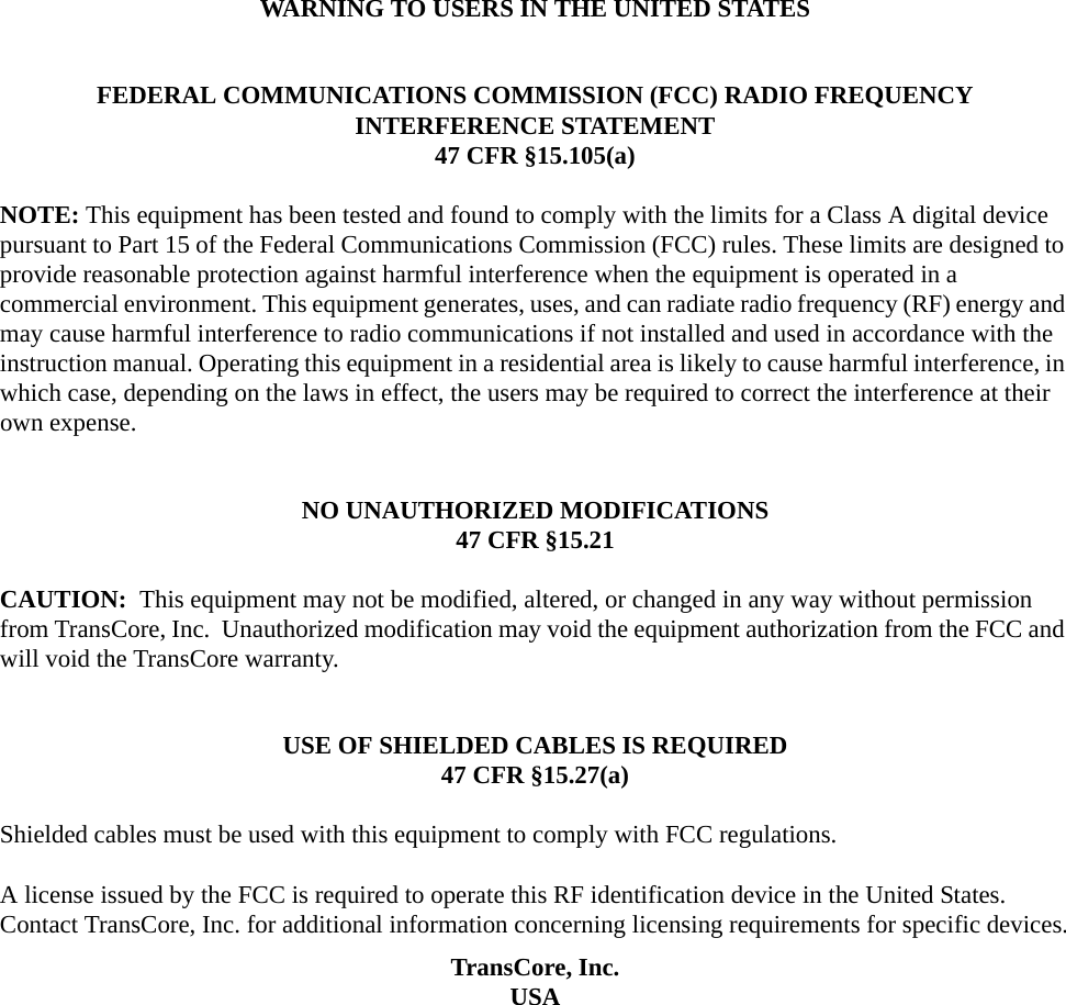 WARNING TO USERS IN THE UNITED STATESFEDERAL COMMUNICATIONS COMMISSION (FCC) RADIO FREQUENCY INTERFERENCE STATEMENT47 CFR §15.105(a)NOTE: This equipment has been tested and found to comply with the limits for a Class A digital device pursuant to Part 15 of the Federal Communications Commission (FCC) rules. These limits are designed to provide reasonable protection against harmful interference when the equipment is operated in a commercial environment. This equipment generates, uses, and can radiate radio frequency (RF) energy and may cause harmful interference to radio communications if not installed and used in accordance with the instruction manual. Operating this equipment in a residential area is likely to cause harmful interference, in which case, depending on the laws in effect, the users may be required to correct the interference at their own expense.NO UNAUTHORIZED MODIFICATIONS47 CFR §15.21CAUTION:  This equipment may not be modified, altered, or changed in any way without permission from TransCore, Inc.  Unauthorized modification may void the equipment authorization from the FCC and will void the TransCore warranty.USE OF SHIELDED CABLES IS REQUIRED47 CFR §15.27(a)Shielded cables must be used with this equipment to comply with FCC regulations.A license issued by the FCC is required to operate this RF identification device in the United States. Contact TransCore, Inc. for additional information concerning licensing requirements for specific devices.TransCore, Inc.USA