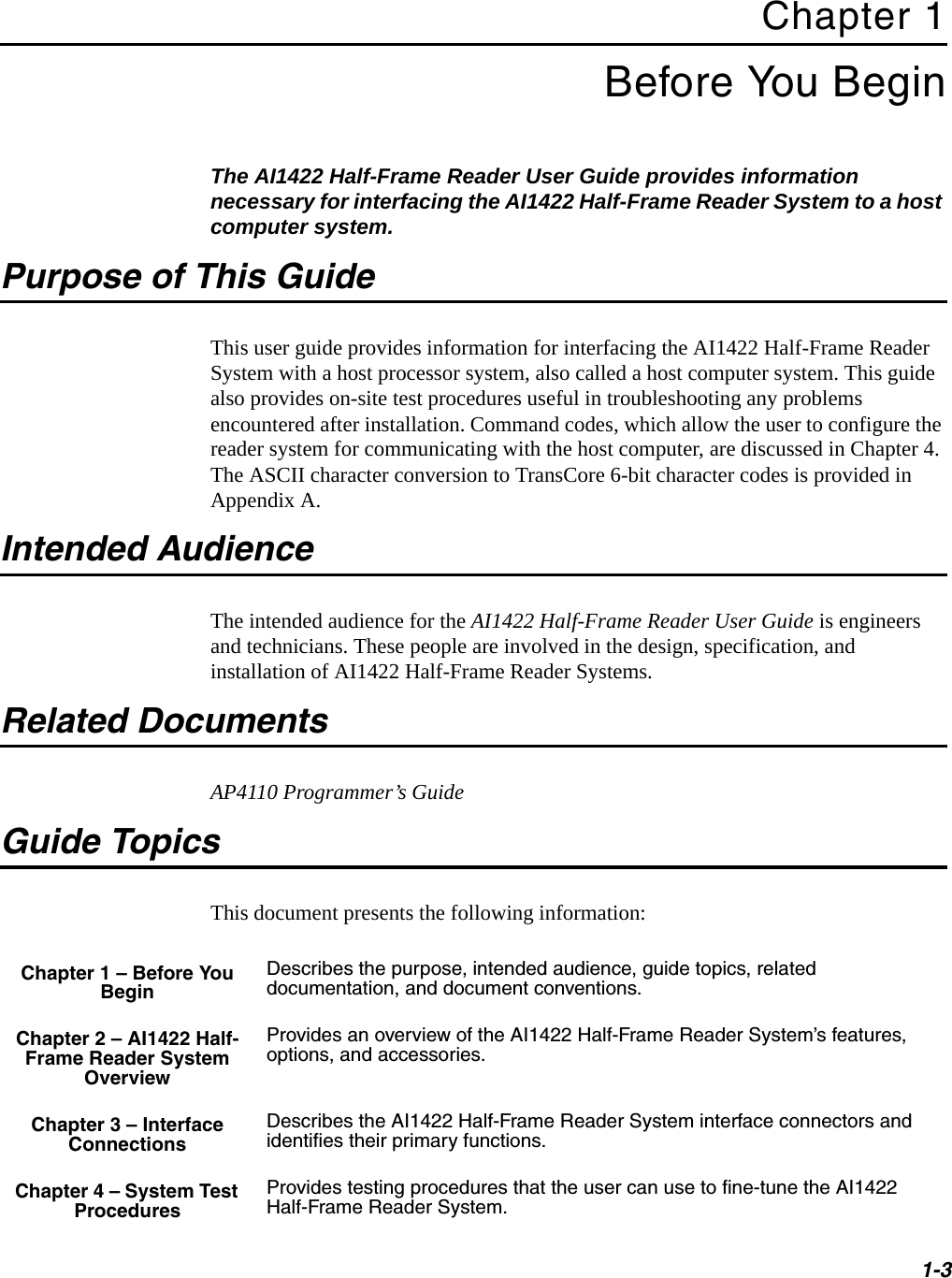 1-3Chapter 1Before You BeginThe AI1422 Half-Frame Reader User Guide provides information necessary for interfacing the AI1422 Half-Frame Reader System to a host computer system.Purpose of This GuideThis user guide provides information for interfacing the AI1422 Half-Frame Reader System with a host processor system, also called a host computer system. This guide also provides on-site test procedures useful in troubleshooting any problems encountered after installation. Command codes, which allow the user to configure the reader system for communicating with the host computer, are discussed in Chapter 4. The ASCII character conversion to TransCore 6-bit character codes is provided in Appendix A.Intended AudienceThe intended audience for the AI1422 Half-Frame Reader User Guide is engineers and technicians. These people are involved in the design, specification, and installation of AI1422 Half-Frame Reader Systems.Related DocumentsAP4110 Programmer’s GuideGuide TopicsThis document presents the following information:Chapter 1 – Before You BeginDescribes the purpose, intended audience, guide topics, related documentation, and document conventions.Chapter 2 – AI1422 Half-Frame Reader System OverviewProvides an overview of the AI1422 Half-Frame Reader System’s features, options, and accessories.Chapter 3 – Interface ConnectionsDescribes the AI1422 Half-Frame Reader System interface connectors and identifies their primary functions.Chapter 4 – System Test ProceduresProvides testing procedures that the user can use to fine-tune the AI1422 Half-Frame Reader System.