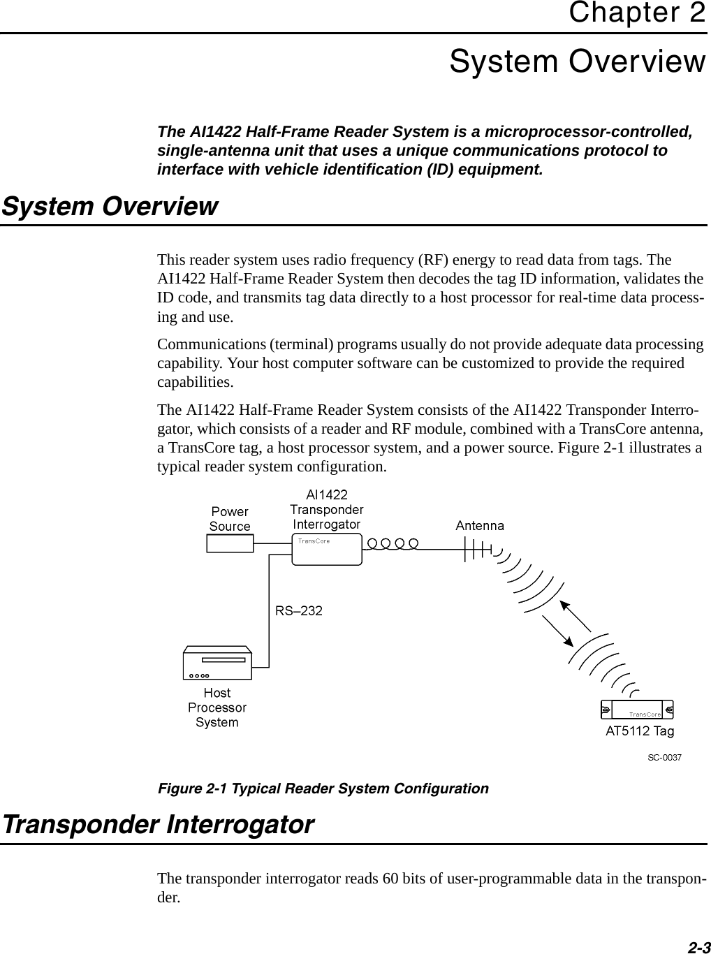 2-3Chapter 2System OverviewThe AI1422 Half-Frame Reader System is a microprocessor-controlled, single-antenna unit that uses a unique communications protocol to interface with vehicle identification (ID) equipment.System OverviewThis reader system uses radio frequency (RF) energy to read data from tags. The AI1422 Half-Frame Reader System then decodes the tag ID information, validates the ID code, and transmits tag data directly to a host processor for real-time data process-ing and use.Communications (terminal) programs usually do not provide adequate data processing capability. Your host computer software can be customized to provide the required capabilities.The AI1422 Half-Frame Reader System consists of the AI1422 Transponder Interro-gator, which consists of a reader and RF module, combined with a TransCore antenna, a TransCore tag, a host processor system, and a power source. Figure 2-1 illustrates a typical reader system configuration.Figure 2-1 Typical Reader System ConfigurationTransponder InterrogatorThe transponder interrogator reads 60 bits of user-programmable data in the transpon-der.