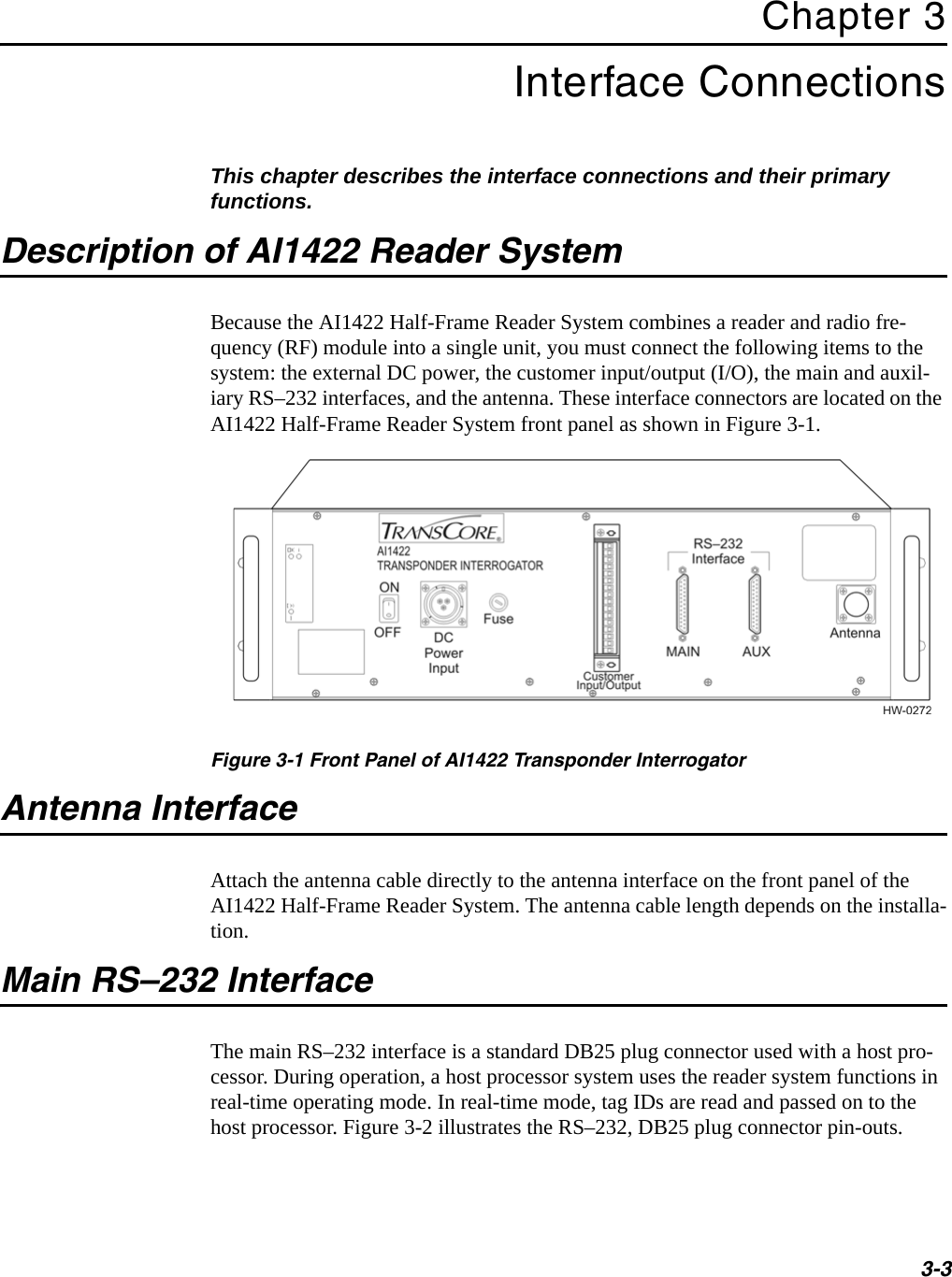 3-3Chapter 3Interface ConnectionsThis chapter describes the interface connections and their primary functions. Description of AI1422 Reader SystemBecause the AI1422 Half-Frame Reader System combines a reader and radio fre-quency (RF) module into a single unit, you must connect the following items to the system: the external DC power, the customer input/output (I/O), the main and auxil-iary RS–232 interfaces, and the antenna. These interface connectors are located on the AI1422 Half-Frame Reader System front panel as shown in Figure 3-1.Figure 3-1 Front Panel of AI1422 Transponder InterrogatorAntenna InterfaceAttach the antenna cable directly to the antenna interface on the front panel of the AI1422 Half-Frame Reader System. The antenna cable length depends on the installa-tion.Main RS–232 InterfaceThe main RS–232 interface is a standard DB25 plug connector used with a host pro-cessor. During operation, a host processor system uses the reader system functions in real-time operating mode. In real-time mode, tag IDs are read and passed on to the host processor. Figure 3-2 illustrates the RS–232, DB25 plug connector pin-outs.