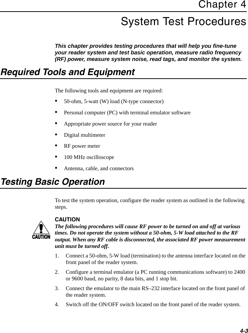 4-3Chapter 4 System Test ProceduresThis chapter provides testing procedures that will help you fine-tune your reader system and test basic operation, measure radio frequency (RF) power, measure system noise, read tags, and monitor the system.Required Tools and EquipmentThe following tools and equipment are required:•50-ohm, 5-watt (W) load (N-type connector)•Personal computer (PC) with terminal emulator software•Appropriate power source for your reader•Digital multimeter•RF power meter•100 MHz oscilloscope•Antenna, cable, and connectorsTesting Basic OperationTo test the system operation, configure the reader system as outlined in the following steps.CAUTIONThe following procedures will cause RF power to be turned on and off at various times. Do not operate the system without a 50-ohm, 5-W load attached to the RF output. When any RF cable is disconnected, the associated RF power measurement unit must be turned off.1. Connect a 50-ohm, 5-W load (termination) to the antenna interface located on the front panel of the reader system.2. Configure a terminal emulator (a PC running communications software) to 2400 or 9600 baud, no parity, 8 data bits, and 1 stop bit.3. Connect the emulator to the main RS–232 interface located on the front panel of the reader system. 4. Switch off the ON/OFF switch located on the front panel of the reader system.