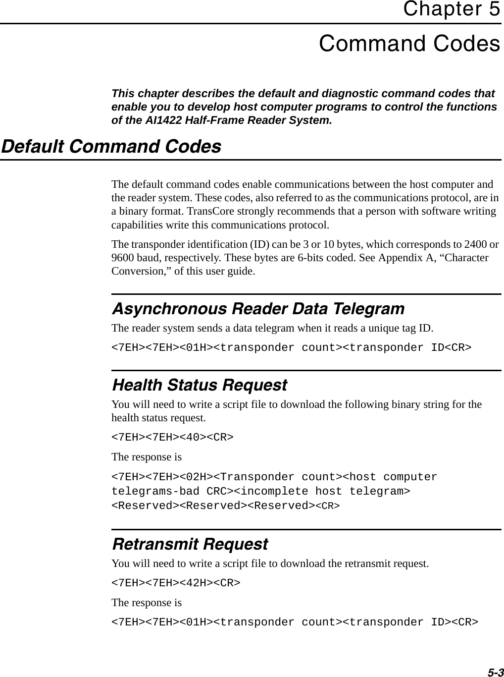 5-3Chapter 5Command CodesThis chapter describes the default and diagnostic command codes that enable you to develop host computer programs to control the functions of the AI1422 Half-Frame Reader System.Default Command CodesThe default command codes enable communications between the host computer and the reader system. These codes, also referred to as the communications protocol, are in a binary format. TransCore strongly recommends that a person with software writing capabilities write this communications protocol.The transponder identification (ID) can be 3 or 10 bytes, which corresponds to 2400 or 9600 baud, respectively. These bytes are 6-bits coded. See Appendix A, “Character Conversion,” of this user guide.Asynchronous Reader Data TelegramThe reader system sends a data telegram when it reads a unique tag ID.&lt;7EH&gt;&lt;7EH&gt;&lt;01H&gt;&lt;transponder count&gt;&lt;transponder ID&lt;CR&gt;Health Status RequestYou will need to write a script file to download the following binary string for the health status request.&lt;7EH&gt;&lt;7EH&gt;&lt;40&gt;&lt;CR&gt;The response is&lt;7EH&gt;&lt;7EH&gt;&lt;02H&gt;&lt;Transponder count&gt;&lt;host computer telegrams-bad CRC&gt;&lt;incomplete host telegram&gt; &lt;Reserved&gt;&lt;Reserved&gt;&lt;Reserved&gt;&lt;CR&gt;Retransmit RequestYou will need to write a script file to download the retransmit request.&lt;7EH&gt;&lt;7EH&gt;&lt;42H&gt;&lt;CR&gt;The response is&lt;7EH&gt;&lt;7EH&gt;&lt;01H&gt;&lt;transponder count&gt;&lt;transponder ID&gt;&lt;CR&gt;