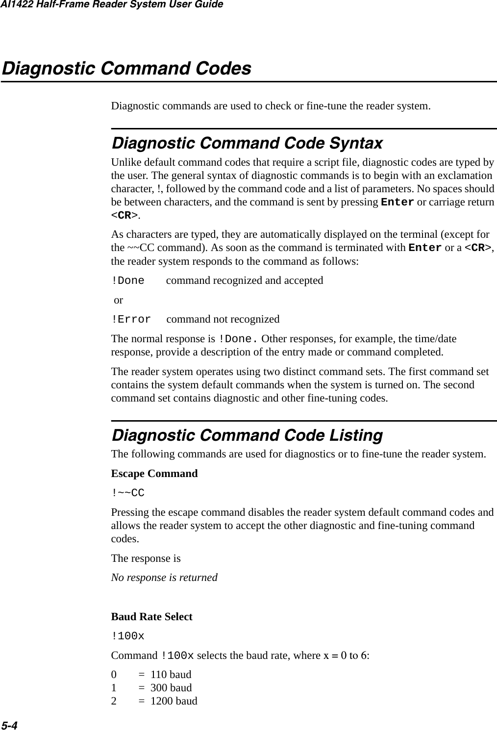 AI1422 Half-Frame Reader System User Guide5-4Diagnostic Command CodesDiagnostic commands are used to check or fine-tune the reader system.Diagnostic Command Code SyntaxUnlike default command codes that require a script file, diagnostic codes are typed by the user. The general syntax of diagnostic commands is to begin with an exclamation character, !, followed by the command code and a list of parameters. No spaces should be between characters, and the command is sent by pressing Enter or carriage return &lt;CR&gt;.As characters are typed, they are automatically displayed on the terminal (except for the ~~CC command). As soon as the command is terminated with Enter or a &lt;CR&gt;, the reader system responds to the command as follows:!Done command recognized and accepted or!Error command not recognizedThe normal response is !Done. Other responses, for example, the time/date response, provide a description of the entry made or command completed.The reader system operates using two distinct command sets. The first command set contains the system default commands when the system is turned on. The second command set contains diagnostic and other fine-tuning codes.Diagnostic Command Code ListingThe following commands are used for diagnostics or to fine-tune the reader system.Escape Command!~~CCPressing the escape command disables the reader system default command codes and allows the reader system to accept the other diagnostic and fine-tuning command codes.The response isNo response is returnedBaud Rate Select!100xCommand !100x selects the baud rate, where x = 0 to 6:0 =  110 baud 1 =  300 baud 2 =  1200 baud 