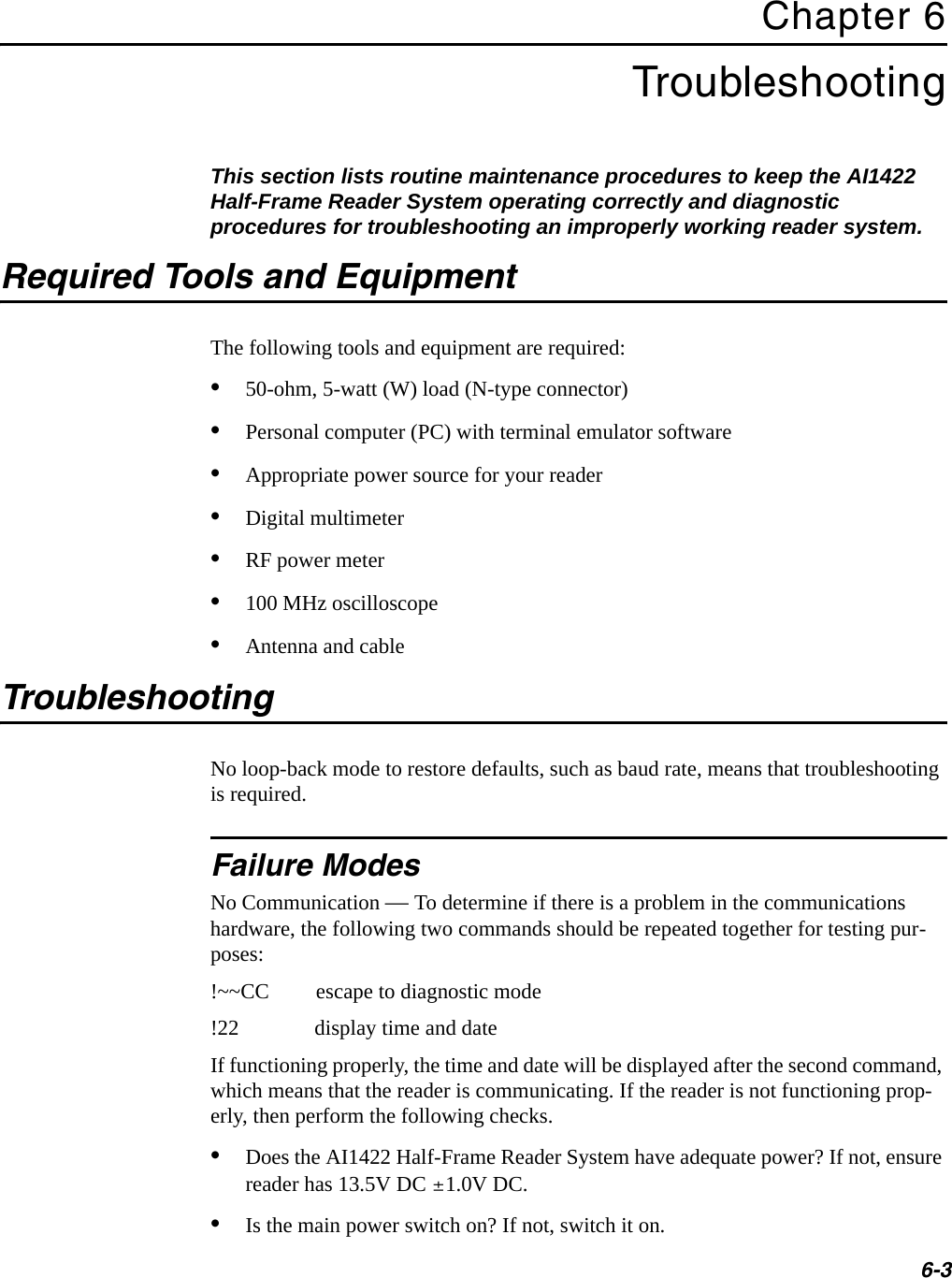 6-3Chapter 6TroubleshootingThis section lists routine maintenance procedures to keep the AI1422 Half-Frame Reader System operating correctly and diagnostic procedures for troubleshooting an improperly working reader system.Required Tools and EquipmentThe following tools and equipment are required:•50-ohm, 5-watt (W) load (N-type connector)•Personal computer (PC) with terminal emulator software•Appropriate power source for your reader•Digital multimeter•RF power meter•100 MHz oscilloscope•Antenna and cableTroubleshootingNo loop-back mode to restore defaults, such as baud rate, means that troubleshooting is required.Failure ModesNo Communication — To determine if there is a problem in the communications hardware, the following two commands should be repeated together for testing pur-poses:!~~CC escape to diagnostic mode!22 display time and dateIf functioning properly, the time and date will be displayed after the second command, which means that the reader is communicating. If the reader is not functioning prop-erly, then perform the following checks.•Does the AI1422 Half-Frame Reader System have adequate power? If not, ensure reader has 13.5V DC ±1.0V DC.•Is the main power switch on? If not, switch it on.
