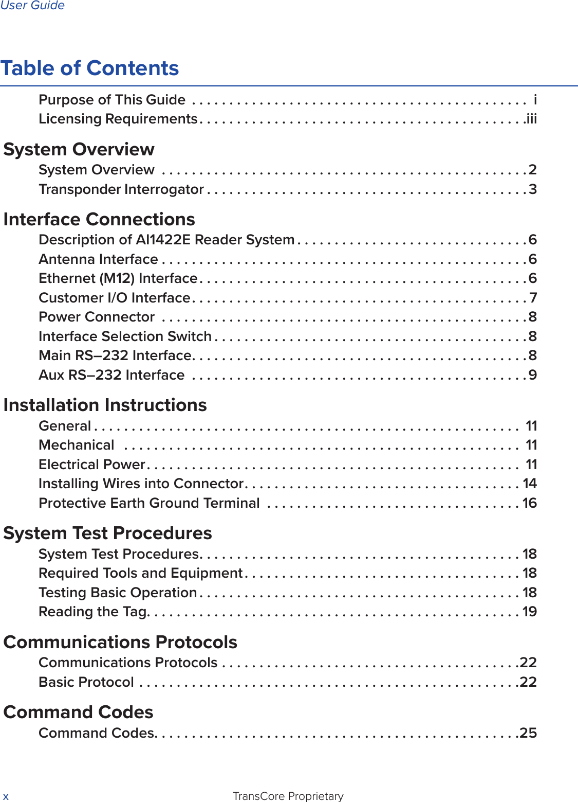 User GuideTransCore Proprietary xTable of ContentsPurpose of This Guide ............................................. iLicensing Requirements............................................iiiSystem OverviewSystem Overview .................................................2Transponder Interrogator ...........................................3Interface ConnectionsDescription of AI1422E Reader System ...............................6Antenna Interface .................................................6Ethernet (M12) Interface............................................6Customer I/O Interface.............................................7Power Connector .................................................8Interface Selection Switch ..........................................8Main RS–232 Interface.............................................8Aux RS–232 Interface .............................................9Installation InstructionsGeneral ......................................................... 11Mechanical  ..................................................... 11Electrical Power.................................................. 11Installing Wires into Connector.....................................14Protective Earth Ground Terminal ..................................16System Test ProceduresSystem Test Procedures...........................................18Required Tools and Equipment .....................................18Testing Basic Operation ...........................................18Reading the Tag..................................................19Communications ProtocolsCommunications Protocols ........................................22Basic Protocol ...................................................22Command CodesCommand Codes.................................................25