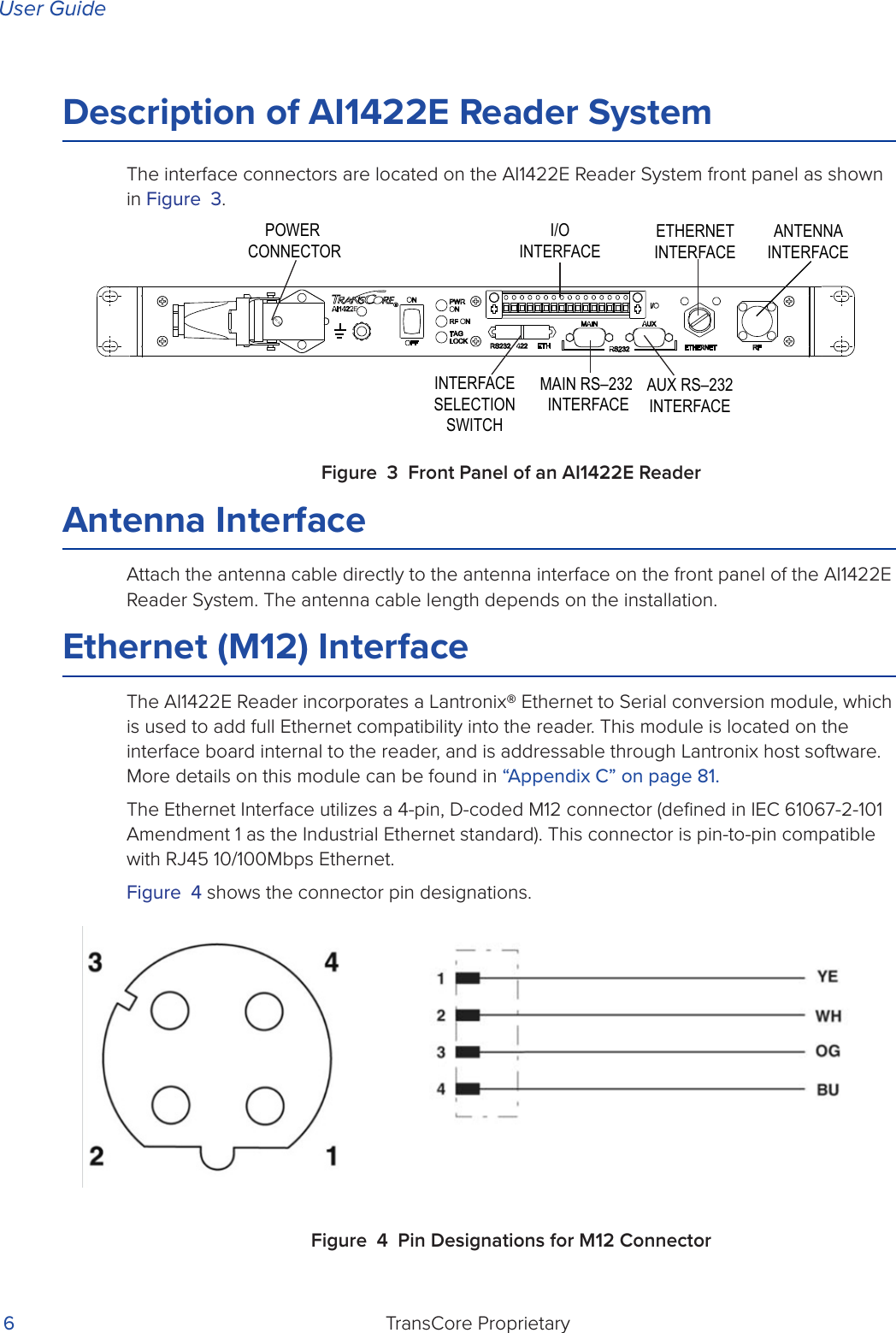 User GuideTransCore Proprietary 6Description of AI1422E Reader SystemThe interface connectors are located on the AI1422E Reader System front panel as shown in Figure 3.Figure 3 Front Panel of an AI1422E ReaderAntenna InterfaceAttach the antenna cable directly to the antenna interface on the front panel of the AI1422E Reader System. The antenna cable length depends on the installation.Ethernet (M12) InterfaceThe AI1422E Reader incorporates a Lantronix® Ethernet to Serial conversion module, which is used to add full Ethernet compatibility into the reader. This module is located on the interface board internal to the reader, and is addressable through Lantronix host software. More details on this module can be found in “Appendix C” on page 81.The Ethernet Interface utilizes a 4-pin, D-coded M12 connector (deﬁned in IEC 61067-2-101 Amendment 1 as the Industrial Ethernet standard). This connector is pin-to-pin compatible with RJ45 10/100Mbps Ethernet.Figure 4 shows the connector pin designations.Figure 4 Pin Designations for M12 ConnectorANTENNAINTERFACEETHERNETINTERFACEAUX RS–232INTERFACEMAIN RS–232 INTERFACEINTERFACESELECTIONSWITCHPOWER CONNECTORI/OINTERFACE