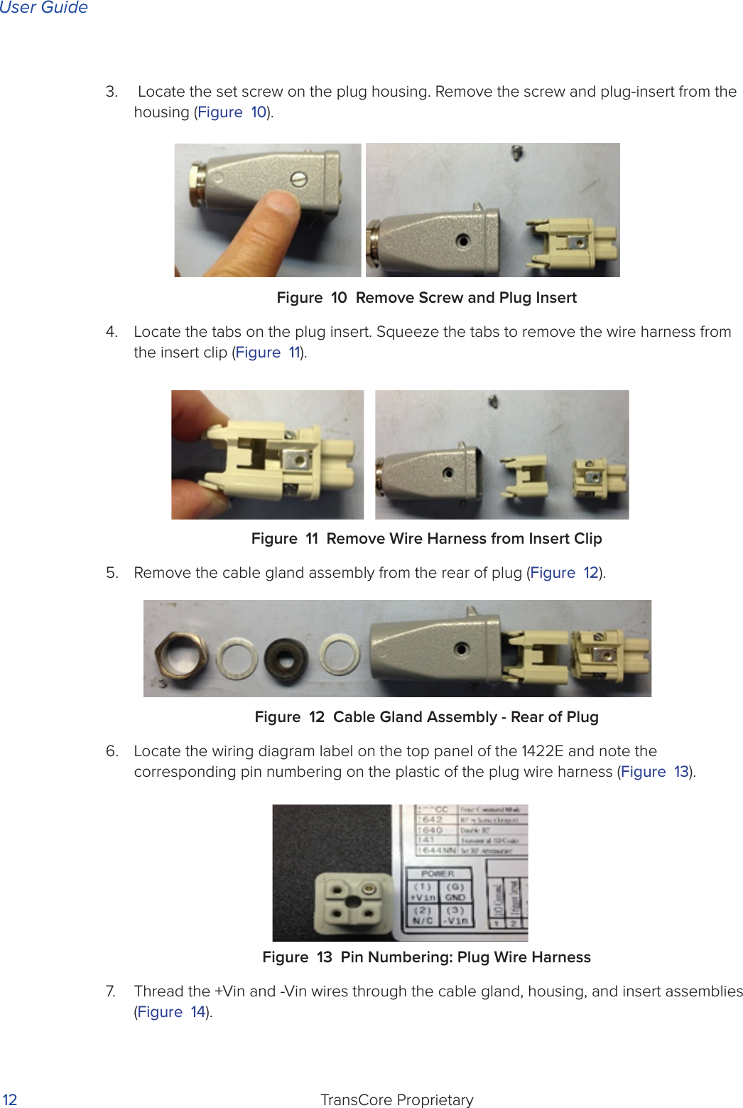 User GuideTransCore Proprietary 123.   Locate the set screw on the plug housing. Remove the screw and plug-insert from the housing (Figure 10).Figure 10 Remove Screw and Plug Insert4.  Locate the tabs on the plug insert. Squeeze the tabs to remove the wire harness from the insert clip (Figure 11).Figure 11 Remove Wire Harness from Insert Clip 5.  Remove the cable gland assembly from the rear of plug (Figure 12). Figure 12 Cable Gland Assembly - Rear of Plug6.  Locate the wiring diagram label on the top panel of the 1422E and note the corresponding pin numbering on the plastic of the plug wire harness (Figure 13).Figure 13 Pin Numbering: Plug Wire Harness7.  Thread the +Vin and -Vin wires through the cable gland, housing, and insert assemblies (Figure 14).