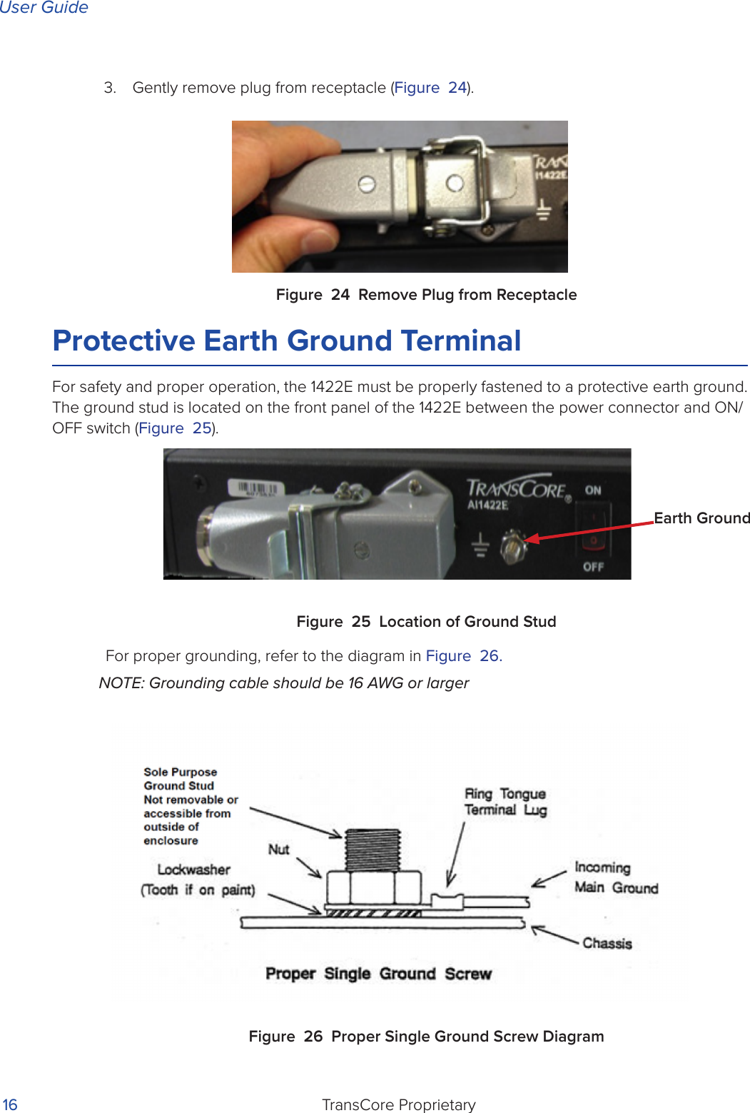 User GuideTransCore Proprietary 163.  Gently remove plug from receptacle (Figure 24).Figure 24 Remove Plug from ReceptacleProtective Earth Ground TerminalFor safety and proper operation, the 1422E must be properly fastened to a protective earth ground. The ground stud is located on the front panel of the 1422E between the power connector and ON/OFF switch (Figure 25).Figure 25 Location of Ground StudFor proper grounding, refer to the diagram in Figure 26. NOTE: Grounding cable should be 16 AWG or largerFigure 26 Proper Single Ground Screw DiagramEarth Ground