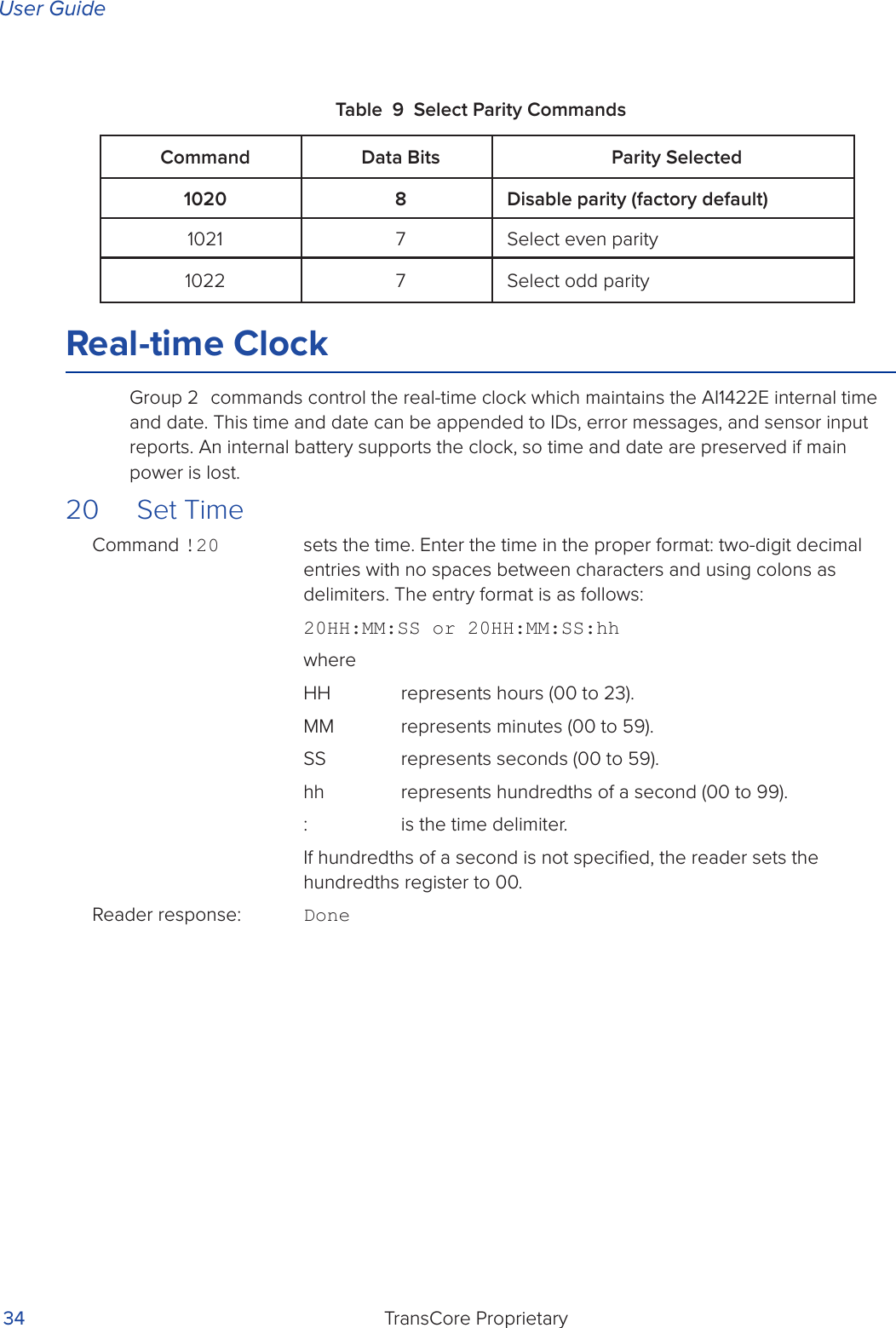 User GuideTransCore Proprietary 34Table 9 Select Parity CommandsReal-time ClockGroup 2 commands control the real-time clock which maintains the AI1422E internal time and date. This time and date can be appended to IDs, error messages, and sensor input reports. An internal battery supports the clock, so time and date are preserved if main power is lost.20   Set TimeCommand !20   sets the time. Enter the time in the proper format: two-digit decimal entries with no spaces between characters and using colons as delimiters. The entry format is as follows:20HH:MM:SS or 20HH:MM:SS:hhwhereHH  represents hours (00 to 23).MM  represents minutes (00 to 59).SS  represents seconds (00 to 59).hh  represents hundredths of a second (00 to 99).:  is the time delimiter.If hundredths of a second is not speciﬁed, the reader sets the hundredths register to 00. Reader response:  DoneCommand Data Bits Parity Selected1020 8 Disable parity (factory default)1021 7 Select even parity1022 7 Select odd parity