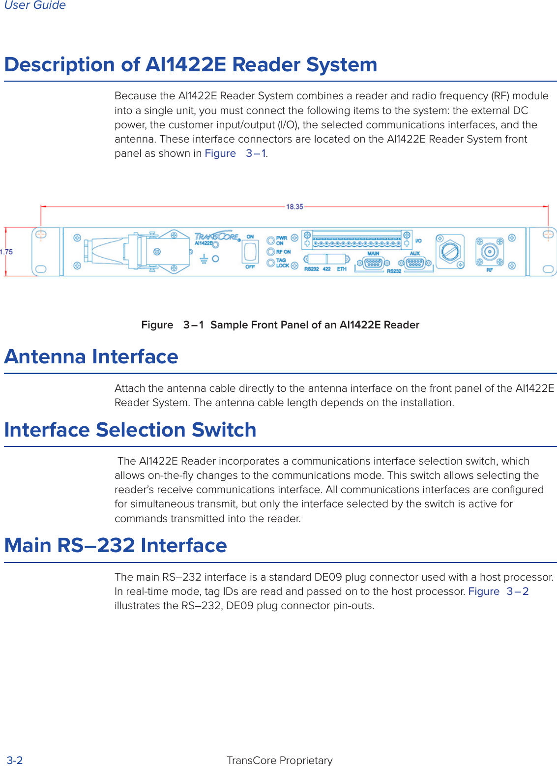 User GuideTransCore Proprietary 3-2Description of AI1422E Reader SystemBecause the AI1422E Reader System combines a reader and radio frequency (RF) module into a single unit, you must connect the following items to the system: the external DC power, the customer input/output (I/O), the selected communications interfaces, and the antenna. These interface connectors are located on the AI1422E Reader System front panel as shown in Figure   3 – 1.Figure   3 – 1  Sample Front Panel of an AI1422E ReaderAntenna InterfaceAttach the antenna cable directly to the antenna interface on the front panel of the AI1422E Reader System. The antenna cable length depends on the installation.Interface Selection Switch The AI1422E Reader incorporates a communications interface selection switch, which allows on-the-ﬂy changes to the communications mode. This switch allows selecting the reader’s receive communications interface. All communications interfaces are conﬁgured for simultaneous transmit, but only the interface selected by the switch is active for commands transmitted into the reader.Main RS–232 InterfaceThe main RS–232 interface is a standard DE09 plug connector used with a host processor. In real-time mode, tag IDs are read and passed on to the host processor. Figure 3 – 2 illustrates the RS–232, DE09 plug connector pin-outs.