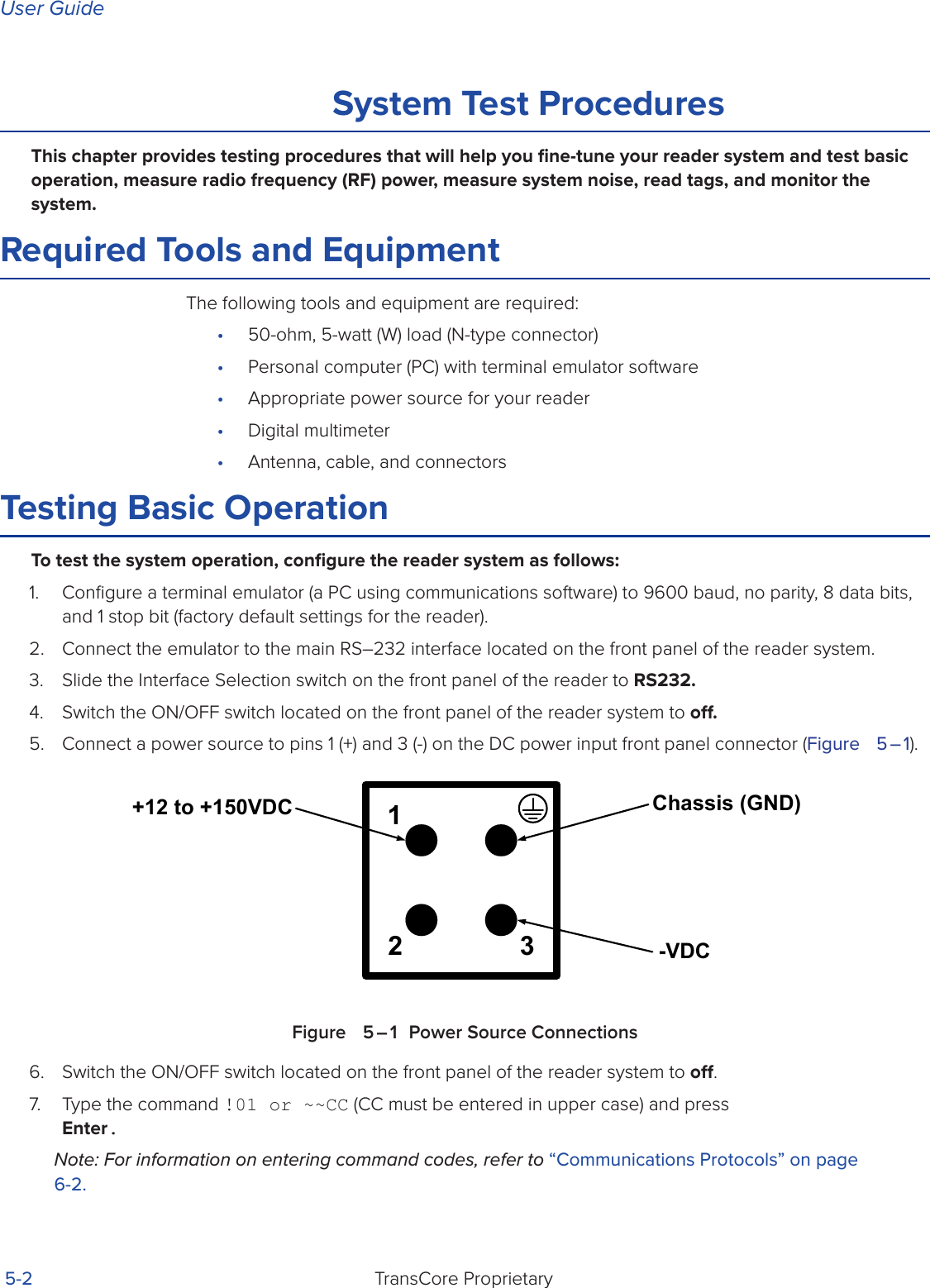 User GuideTransCore Proprietary 5-2System Test ProceduresThis chapter provides testing procedures that will help you ﬁne-tune your reader system and test basic operation, measure radio frequency (RF) power, measure system noise, read tags, and monitor the system.Required Tools and EquipmentThe following tools and equipment are required:•  50-ohm, 5-watt (W) load (N-type connector)•  Personal computer (PC) with terminal emulator software•  Appropriate power source for your reader•  Digital multimeter•  Antenna, cable, and connectorsTesting Basic OperationTo test the system operation, conﬁgure the reader system as follows: 1.  Conﬁgure a terminal emulator (a PC using communications software) to 9600 baud, no parity, 8 data bits, and 1 stop bit (factory default settings for the reader).2.  Connect the emulator to the main RS–232 interface located on the front panel of the reader system.3.  Slide the Interface Selection switch on the front panel of the reader to RS232.4.  Switch the ON/OFF switch located on the front panel of the reader system to o.5.  Connect a power source to pins 1 (+) and 3 (-) on the DC power input front panel connector (Figure   5 – 1). Figure   5 – 1  Power Source Connections6.  Switch the ON/OFF switch located on the front panel of the reader system to o.7.  Type the command !01 or ~~CC (CC must be entered in upper case) and press Enter. Note: For information on entering command codes, refer to “Communications Protocols” on page 6-2.12 3Chassis (GND)-VDC+12 to +150VDC