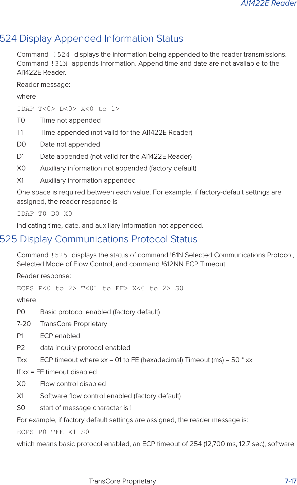 AI1422E ReaderTransCore Proprietary 7-17524 Display Appended Information StatusCommand !524 displays the information being appended to the reader transmissions. Command !31N appends information. Append time and date are not available to the AI1422E Reader.Reader message:whereIDAP T&lt;0&gt; D&lt;0&gt; X&lt;0 to 1&gt;T0  Time not appendedT1  Time appended (not valid for the AI1422E Reader)D0  Date not appendedD1  Date appended (not valid for the AI1422E Reader)X0  Auxiliary information not appended (factory default)X1  Auxiliary information appendedOne space is required between each value. For example, if factory-default settings are assigned, the reader response isIDAP T0 D0 X0indicating time, date, and auxiliary information not appended.525 Display Communications Protocol StatusCommand !525 displays the status of command !61N Selected Communications Protocol, Selected Mode of Flow Control, and command !612NN ECP Timeout.Reader response:ECPS P&lt;0 to 2&gt; T&lt;01 to FF&gt; X&lt;0 to 2&gt; S0whereP0  Basic protocol enabled (factory default)7-20  TransCore ProprietaryP1  ECP enabledP2  data inquiry protocol enabledTxx  ECP timeout where xx = 01 to FE (hexadecimal) Timeout (ms) = 50 * xxIf xx = FF timeout disabledX0  Flow control disabledX1  Software ﬂow control enabled (factory default)S0  start of message character is !For example, if factory default settings are assigned, the reader message is:ECPS P0 TFE X1 S0which means basic protocol enabled, an ECP timeout of 254 (12,700 ms, 12.7 sec), software 