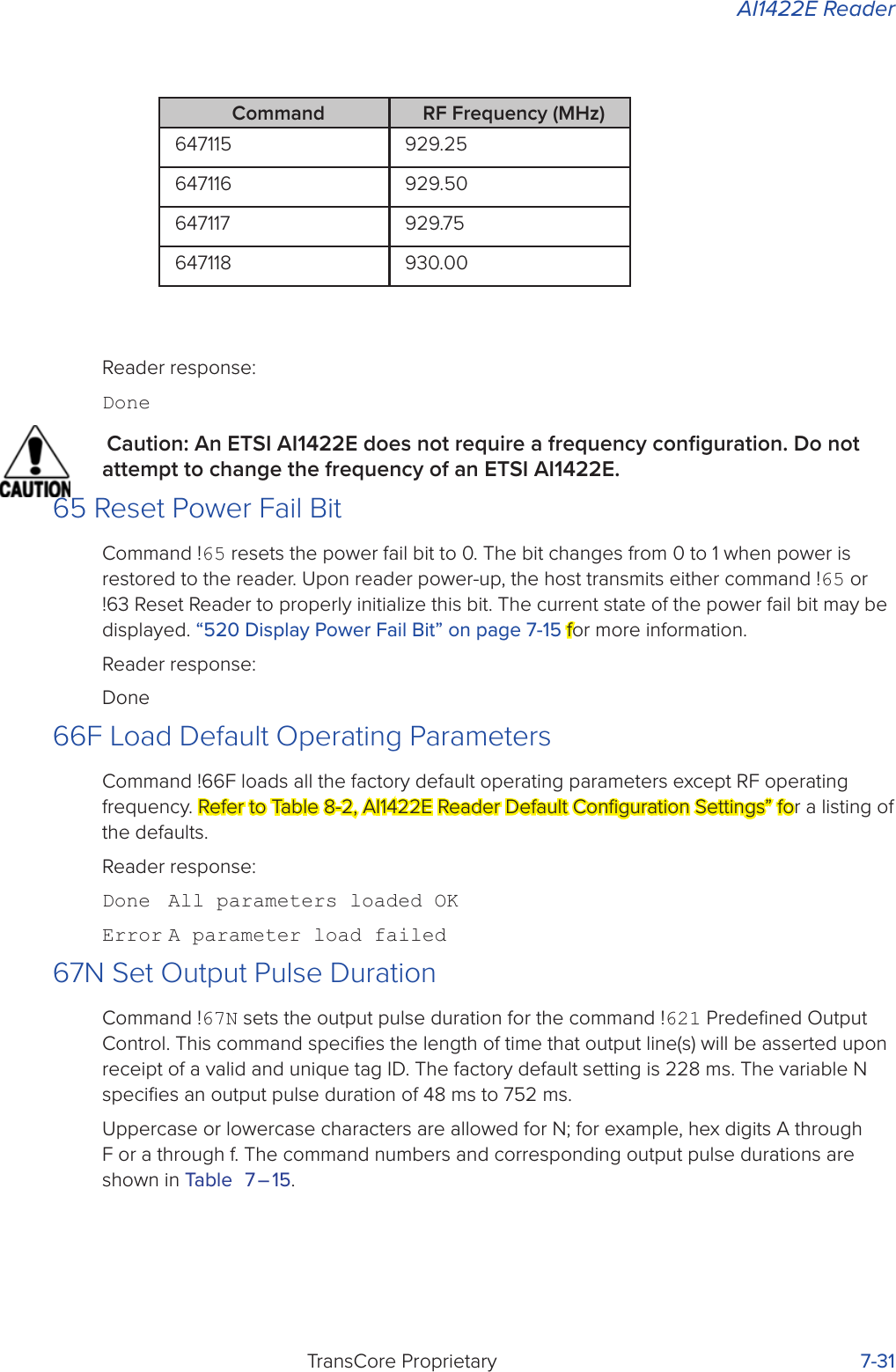 AI1422E ReaderTransCore Proprietary 7-31Reader response:DoneCaution: An ETSI AI1422E does not require a frequency conﬁguration. Do not attempt to change the frequency of an ETSI AI1422E.65 Reset Power Fail BitCommand !65 resets the power fail bit to 0. The bit changes from 0 to 1 when power is restored to the reader. Upon reader power-up, the host transmits either command !65 or !63 Reset Reader to properly initialize this bit. The current state of the power fail bit may be displayed. “520 Display Power Fail Bit” on page 7-15 for more information.Reader response:Done66F Load Default Operating ParametersCommand !66F loads all the factory default operating parameters except RF operating frequency. Refer to Table 8-2, AI1422E Reader Default Conﬁguration Settings” for a listing of the defaults.Reader response:Done  All parameters loaded OKError A parameter load failed67N Set Output Pulse DurationCommand !67N sets the output pulse duration for the command !621 Predeﬁned Output Control. This command speciﬁes the length of time that output line(s) will be asserted upon receipt of a valid and unique tag ID. The factory default setting is 228 ms. The variable N speciﬁes an output pulse duration of 48 ms to 752 ms.Uppercase or lowercase characters are allowed for N; for example, hex digits A through F or a through f. The command numbers and corresponding output pulse durations are shown in Table 7 – 15.Command RF Frequency (MHz)647115 929.25647116 929.50647117 929.75647118 930.00