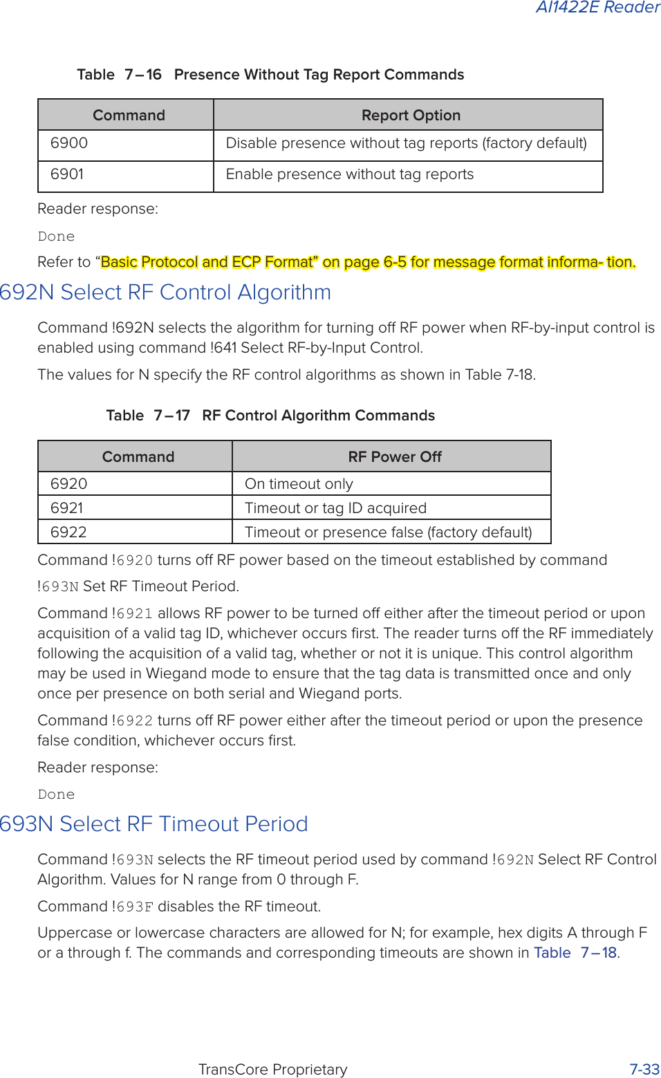 AI1422E ReaderTransCore Proprietary 7-33Table 7 – 16  Presence Without Tag Report CommandsCommand Report Option6900 Disable presence without tag reports (factory default)6901 Enable presence without tag reportsReader response:DoneRefer to “Basic Protocol and ECP Format” on page 6-5 for message format informa- tion.692N Select RF Control AlgorithmCommand !692N selects the algorithm for turning o RF power when RF-by-input control is enabled using command !641 Select RF-by-Input Control.The values for N specify the RF control algorithms as shown in Table 7-18.Table 7 – 17  RF Control Algorithm CommandsCommand RF Power O6920 On timeout only6921 Timeout or tag ID acquired6922 Timeout or presence false (factory default)Command !6920 turns o RF power based on the timeout established by command!693N Set RF Timeout Period.Command !6921 allows RF power to be turned o either after the timeout period or upon acquisition of a valid tag ID, whichever occurs ﬁrst. The reader turns o the RF immediately following the acquisition of a valid tag, whether or not it is unique. This control algorithm may be used in Wiegand mode to ensure that the tag data is transmitted once and only once per presence on both serial and Wiegand ports.Command !6922 turns o RF power either after the timeout period or upon the presence false condition, whichever occurs ﬁrst.Reader response:Done693N Select RF Timeout PeriodCommand !693N selects the RF timeout period used by command !692N Select RF Control Algorithm. Values for N range from 0 through F.Command !693F disables the RF timeout.Uppercase or lowercase characters are allowed for N; for example, hex digits A through F or a through f. The commands and corresponding timeouts are shown in Table 7 – 18.