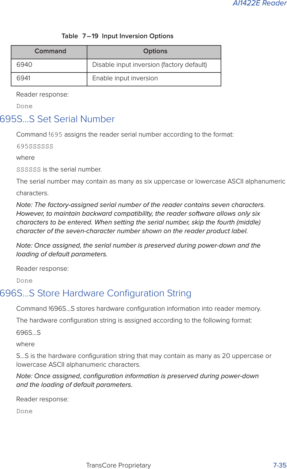 AI1422E ReaderTransCore Proprietary 7-35Table 7 – 19 Input Inversion OptionsReader response:Done695S...S Set Serial NumberCommand !695 assigns the reader serial number according to the format:695SSSSSSwhereSSSSSS is the serial number.The serial number may contain as many as six uppercase or lowercase ASCII alphanumeric characters.Note: The factory-assigned serial number of the reader contains seven characters. However, to maintain backward compatibility, the reader software allows only six characters to be entered. When setting the serial number, skip the fourth (middle) character of the seven-character number shown on the reader product label.Note: Once assigned, the serial number is preserved during power-down and the loading of default parameters.Reader response:Done696S...S Store Hardware Conﬁguration StringCommand !696S...S stores hardware conﬁguration information into reader memory.The hardware conﬁguration string is assigned according to the following format:696S...SwhereS...S is the hardware conﬁguration string that may contain as many as 20 uppercase or lowercase ASCII alphanumeric characters.Note: Once assigned, conﬁguration information is preserved during power-down and the loading of default parameters.Reader response:DoneCommand Options6940 Disable input inversion (factory default)6941 Enable input inversion