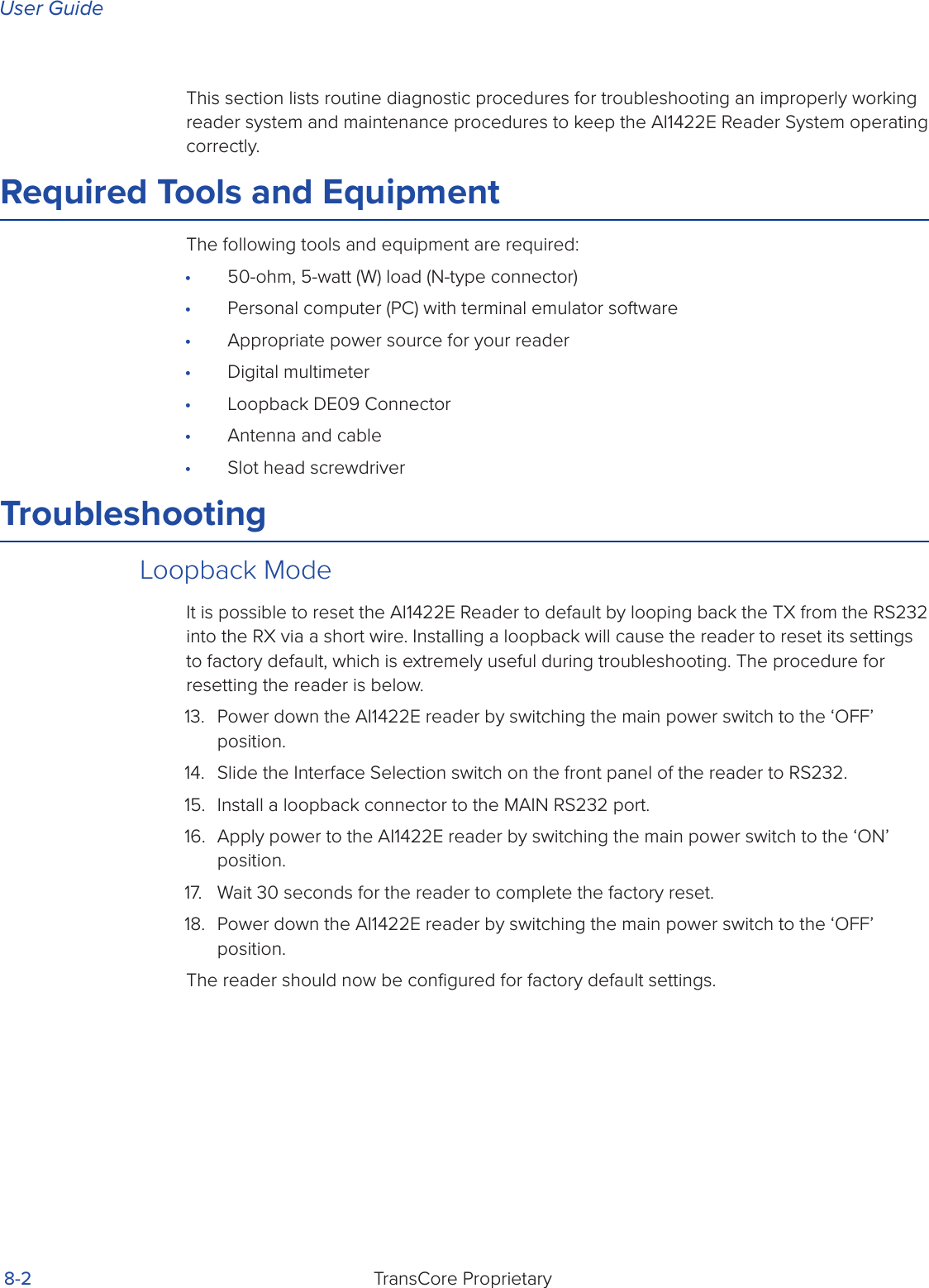 User GuideTransCore Proprietary 8-2This section lists routine diagnostic procedures for troubleshooting an improperly working reader system and maintenance procedures to keep the AI1422E Reader System operating correctly.Required Tools and EquipmentThe following tools and equipment are required:•  50-ohm, 5-watt (W) load (N-type connector)•  Personal computer (PC) with terminal emulator software•  Appropriate power source for your reader•  Digital multimeter•  Loopback DE09 Connector•  Antenna and cable•  Slot head screwdriverTroubleshootingLoopback ModeIt is possible to reset the AI1422E Reader to default by looping back the TX from the RS232 into the RX via a short wire. Installing a loopback will cause the reader to reset its settings to factory default, which is extremely useful during troubleshooting. The procedure for resetting the reader is below.13.  Power down the AI1422E reader by switching the main power switch to the ‘OFF’ position.14.  Slide the Interface Selection switch on the front panel of the reader to RS232.15.  Install a loopback connector to the MAIN RS232 port. 16.  Apply power to the AI1422E reader by switching the main power switch to the ‘ON’ position.17.  Wait 30 seconds for the reader to complete the factory reset.18.  Power down the AI1422E reader by switching the main power switch to the ‘OFF’ position.The reader should now be conﬁgured for factory default settings.