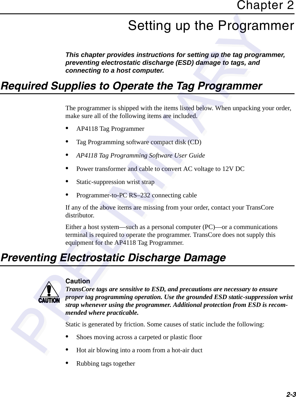 2-3Chapter 2Setting up the ProgrammerThis chapter provides instructions for setting up the tag programmer, preventing electrostatic discharge (ESD) damage to tags, and connecting to a host computer.Required Supplies to Operate the Tag ProgrammerThe programmer is shipped with the items listed below. When unpacking your order, make sure all of the following items are included.•AP4118 Tag Programmer•Tag Programming software compact disk (CD)•AP4118 Tag Programming Software User Guide•Power transformer and cable to convert AC voltage to 12V DC•Static-suppression wrist strap•Programmer-to-PC RS–232 connecting cableIf any of the above items are missing from your order, contact your TransCore distributor.Either a host system—such as a personal computer (PC)—or a communications terminal is required to operate the programmer. TransCore does not supply this equipment for the AP4118 Tag Programmer.Preventing Electrostatic Discharge DamageCautionTransCore tags are sensitive to ESD, and precautions are necessary to ensure proper tag programming operation. Use the grounded ESD static-suppression wrist strap whenever using the programmer. Additional protection from ESD is recom-mended where practicable.Static is generated by friction. Some causes of static include the following:•Shoes moving across a carpeted or plastic floor•Hot air blowing into a room from a hot-air duct•Rubbing tags together