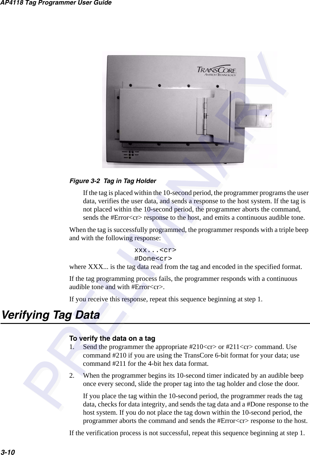AP4118 Tag Programmer User Guide3-10Figure 3-2  Tag in Tag HolderIf the tag is placed within the 10-second period, the programmer programs the user data, verifies the user data, and sends a response to the host system. If the tag is not placed within the 10-second period, the programmer aborts the command, sends the #Error&lt;cr&gt; response to the host, and emits a continuous audible tone.When the tag is successfully programmed, the programmer responds with a triple beep and with the following response:xxx...&lt;cr&gt; #Done&lt;cr&gt; where XXX... is the tag data read from the tag and encoded in the specified format.If the tag programming process fails, the programmer responds with a continuous audible tone and with #Error&lt;cr&gt;.If you receive this response, repeat this sequence beginning at step 1.Verifying Tag DataTo verify the data on a tag1. Send the programmer the appropriate #210&lt;cr&gt; or #211&lt;cr&gt; command. Use command #210 if you are using the TransCore 6-bit format for your data; use command #211 for the 4-bit hex data format.2. When the programmer begins its 10-second timer indicated by an audible beep once every second, slide the proper tag into the tag holder and close the door.If you place the tag within the 10-second period, the programmer reads the tag data, checks for data integrity, and sends the tag data and a #Done response to the host system. If you do not place the tag down within the 10-second period, the programmer aborts the command and sends the #Error&lt;cr&gt; response to the host.If the verification process is not successful, repeat this sequence beginning at step 1.