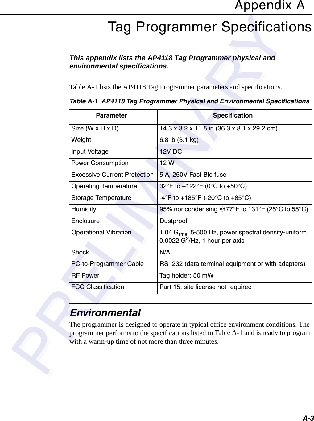 A-3Appendix ATag Programmer SpecificationsThis appendix lists the AP4118 Tag Programmer physical and environmental specifications.Table A-1 lists the AP4118 Tag Programmer parameters and specifications.EnvironmentalThe programmer is designed to operate in typical office environment conditions. The programmer performs to the specifications listed in Table A-1 and is ready to program with a warm-up time of not more than three minutes.Table A-1  AP4118 Tag Programmer Physical and Environmental SpecificationsParameter SpecificationSize (W x H x D) 14.3 x 3.2 x 11.5 in (36.3 x 8.1 x 29.2 cm)Weight 6.8 lb (3.1 kg)Input Voltage 12V DCPower Consumption 12 WExcessive Current Protection 5 A, 250V Fast Blo fuseOperating Temperature 32°F to +122°F (0°C to +50°C)Storage Temperature -4°F to +185°F (-20°C to +85°C)Humidity 95% noncondensing @77°F to 131°F (25°C to 55°C)Enclosure DustproofOperational Vibration 1.04 Grms, 5-500 Hz, power spectral density-uniform 0.0022 G2/Hz, 1 hour per axisShock N/APC-to-Programmer Cable RS–232 (data terminal equipment or with adapters)RF Power Tag holder: 50 mWFCC Classification Part 15, site license not required