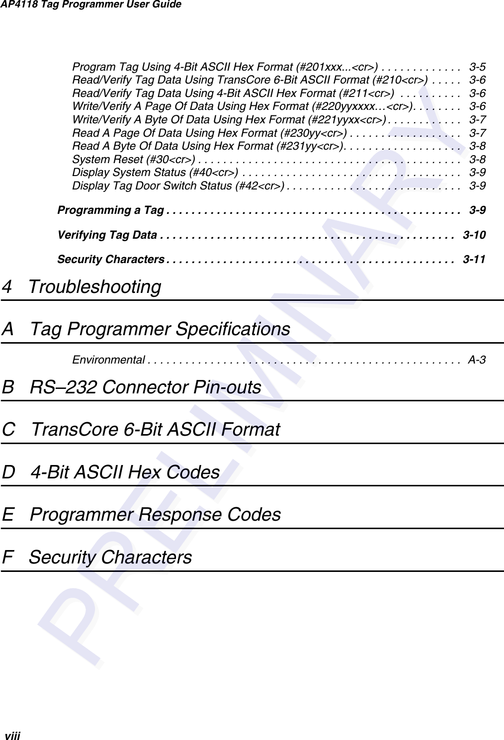 AP4118 Tag Programmer User Guide viiiProgram Tag Using 4-Bit ASCII Hex Format (#201xxx...&lt;cr&gt;) . . . . . . . . . . . . .   3-5Read/Verify Tag Data Using TransCore 6-Bit ASCII Format (#210&lt;cr&gt;) . . . . .   3-6Read/Verify Tag Data Using 4-Bit ASCII Hex Format (#211&lt;cr&gt;)  . . . . . . . . . .   3-6Write/Verify A Page Of Data Using Hex Format (#220yyxxxx…&lt;cr&gt;). . . . . . . .   3-6Write/Verify A Byte Of Data Using Hex Format (#221yyxx&lt;cr&gt;) . . . . . . . . . . . .   3-7Read A Page Of Data Using Hex Format (#230yy&lt;cr&gt;) . . . . . . . . . . . . . . . . . .   3-7Read A Byte Of Data Using Hex Format (#231yy&lt;cr&gt;). . . . . . . . . . . . . . . . . . .   3-8System Reset (#30&lt;cr&gt;) . . . . . . . . . . . . . . . . . . . . . . . . . . . . . . . . . . . . . . . . . .   3-8Display System Status (#40&lt;cr&gt;) . . . . . . . . . . . . . . . . . . . . . . . . . . . . . . . . . . .   3-9Display Tag Door Switch Status (#42&lt;cr&gt;) . . . . . . . . . . . . . . . . . . . . . . . . . . . .   3-9Programming a Tag . . . . . . . . . . . . . . . . . . . . . . . . . . . . . . . . . . . . . . . . . . . . . . .   3-9Verifying Tag Data . . . . . . . . . . . . . . . . . . . . . . . . . . . . . . . . . . . . . . . . . . . . . . .   3-10Security Characters . . . . . . . . . . . . . . . . . . . . . . . . . . . . . . . . . . . . . . . . . . . . . .   3-114   TroubleshootingA   Tag Programmer SpecificationsEnvironmental . . . . . . . . . . . . . . . . . . . . . . . . . . . . . . . . . . . . . . . . . . . . . . . . . .  A-3B   RS–232 Connector Pin-outsC   TransCore 6-Bit ASCII FormatD   4-Bit ASCII Hex CodesE   Programmer Response CodesF   Security Characters