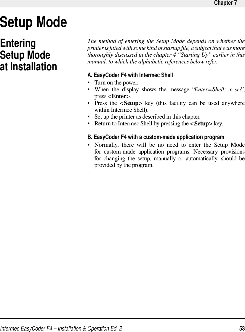 Intermec EasyCoder F4 – Installation &amp; Operation Ed. 2   53 Chapter 7The method of entering the Setup Mode depends on whether the printer is ﬁ tted with some kind of startup ﬁ le, a subject that was more thoroughly discussed in the chapter 4 “Starting Up” earlier in this manual, to which the alphabetic references below refer.A. EasyCoder F4 with Intermec Shell•   Turn on the power.•   When the display shows the message “Enter=Shell; x sec.”, press &lt;Enter&gt;.•   Press  the  &lt; Setup&gt; key (this facility can be used anywhere within Intermec Shell).•   Set up the printer as described in this chapter.•   Return to Intermec Shell by pressing the &lt;Setup&gt; key. B. EasyCoder F4 with a custom-made application program•   Normally, there will be no need to enter the Setup Mode for custom-made application programs. Necessary provisions for changing the setup, manually or automatically, should be provided by the program.Entering Setup Mode at InstallationSetup Mode