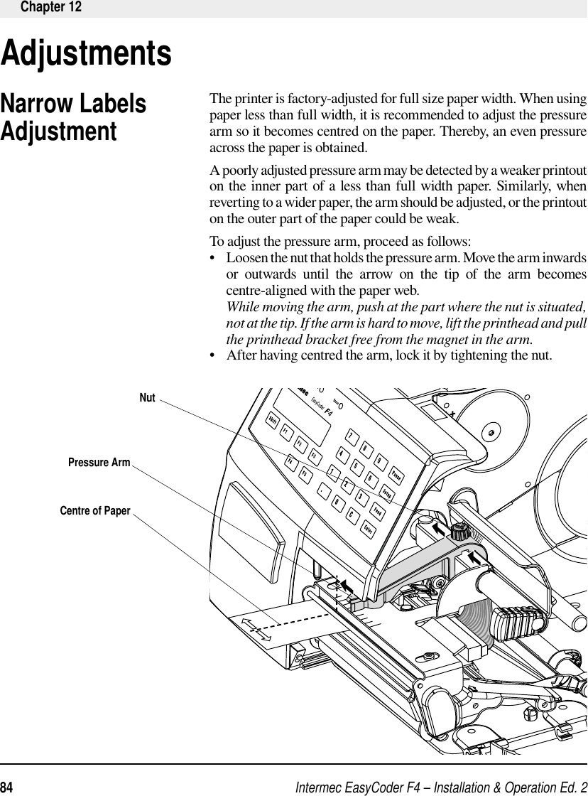 Intermec EasyCoder F4 – Installation &amp; Operation Ed. 284 Chapter 12Narrow Labels AdjustmentThe printer is factory-adjusted for full size paper width. When using paper less than full width, it is recommended to adjust the pressure arm so it becomes centred on the paper. Thereby, an even pressure across the paper is obtained. A poorly adjusted pressure arm may be detected by a weaker printout on the inner part of a less than full width paper. Similarly, when reverting to a wider paper, the arm should be adjusted, or the printout on the outer part of the paper could be weak.To adjust the pressure arm, proceed as follows:•   Loosen the nut that holds the pressure arm. Move the arm inwards or outwards until the arrow on the tip of the arm becomes centre-aligned with the paper web.      While moving the arm, push at the part where the nut is situated, not at the tip. If the arm is hard to move, lift the printhead and pull the printhead bracket free from the magnet in the arm. •   After having centred the arm, lock it by tightening the nut.     AdjustmentsCentre of PaperPressure ArmNut