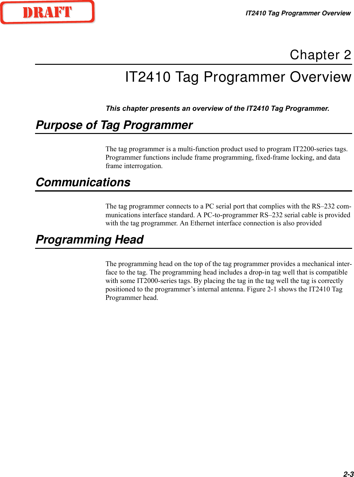 IT2410 Tag Programmer Overview2-3Chapter 2IT2410 Tag Programmer OverviewThis chapter presents an overview of the IT2410 Tag Programmer.Purpose of Tag ProgrammerThe tag programmer is a multi-function product used to program IT2200-series tags. Programmer functions include frame programming, fixed-frame locking, and data frame interrogation.CommunicationsThe tag programmer connects to a PC serial port that complies with the RS–232 com-munications interface standard. A PC-to-programmer RS–232 serial cable is provided with the tag programmer. An Ethernet interface connection is also provided Programming HeadThe programming head on the top of the tag programmer provides a mechanical inter-face to the tag. The programming head includes a drop-in tag well that is compatible with some IT2000-series tags. By placing the tag in the tag well the tag is correctly positioned to the programmer’s internal antenna. Figure 2-1 shows the IT2410 Tag Programmer head.