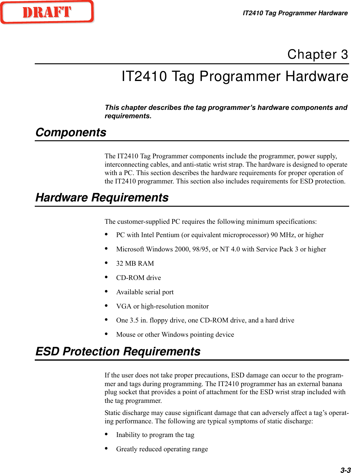IT2410 Tag Programmer Hardware3-3Chapter 3IT2410 Tag Programmer HardwareThis chapter describes the tag programmer’s hardware components and requirements.ComponentsThe IT2410 Tag Programmer components include the programmer, power supply, interconnecting cables, and anti-static wrist strap. The hardware is designed to operate with a PC. This section describes the hardware requirements for proper operation of the IT2410 programmer. This section also includes requirements for ESD protection.Hardware RequirementsThe customer-supplied PC requires the following minimum specifications:•PC with Intel Pentium (or equivalent microprocessor) 90 MHz, or higher•Microsoft Windows 2000, 98/95, or NT 4.0 with Service Pack 3 or higher•32 MB RAM•CD-ROM drive•Available serial port•VGA or high-resolution monitor•One 3.5 in. floppy drive, one CD-ROM drive, and a hard drive•Mouse or other Windows pointing deviceESD Protection RequirementsIf the user does not take proper precautions, ESD damage can occur to the program-mer and tags during programming. The IT2410 programmer has an external banana plug socket that provides a point of attachment for the ESD wrist strap included with the tag programmer.Static discharge may cause significant damage that can adversely affect a tag’s operat-ing performance. The following are typical symptoms of static discharge:•Inability to program the tag•Greatly reduced operating range
