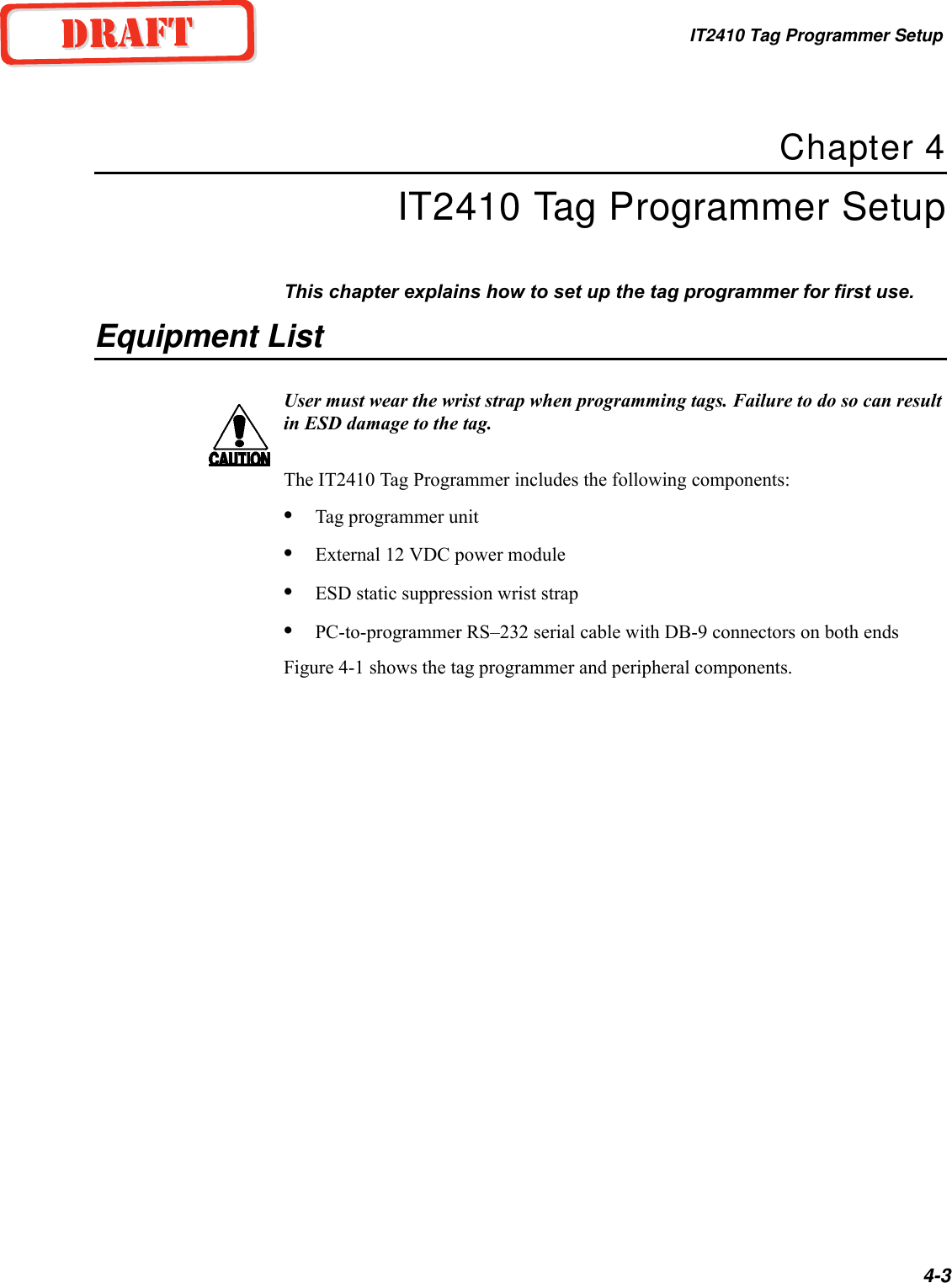 IT2410 Tag Programmer Setup4-3Chapter 4IT2410 Tag Programmer SetupThis chapter explains how to set up the tag programmer for first use.Equipment ListUser must wear the wrist strap when programming tags. Failure to do so can result in ESD damage to the tag.The IT2410 Tag Programmer includes the following components:•Tag programmer unit•External 12 VDC power module•ESD static suppression wrist strap•PC-to-programmer RS–232 serial cable with DB-9 connectors on both endsFigure 4-1 shows the tag programmer and peripheral components.