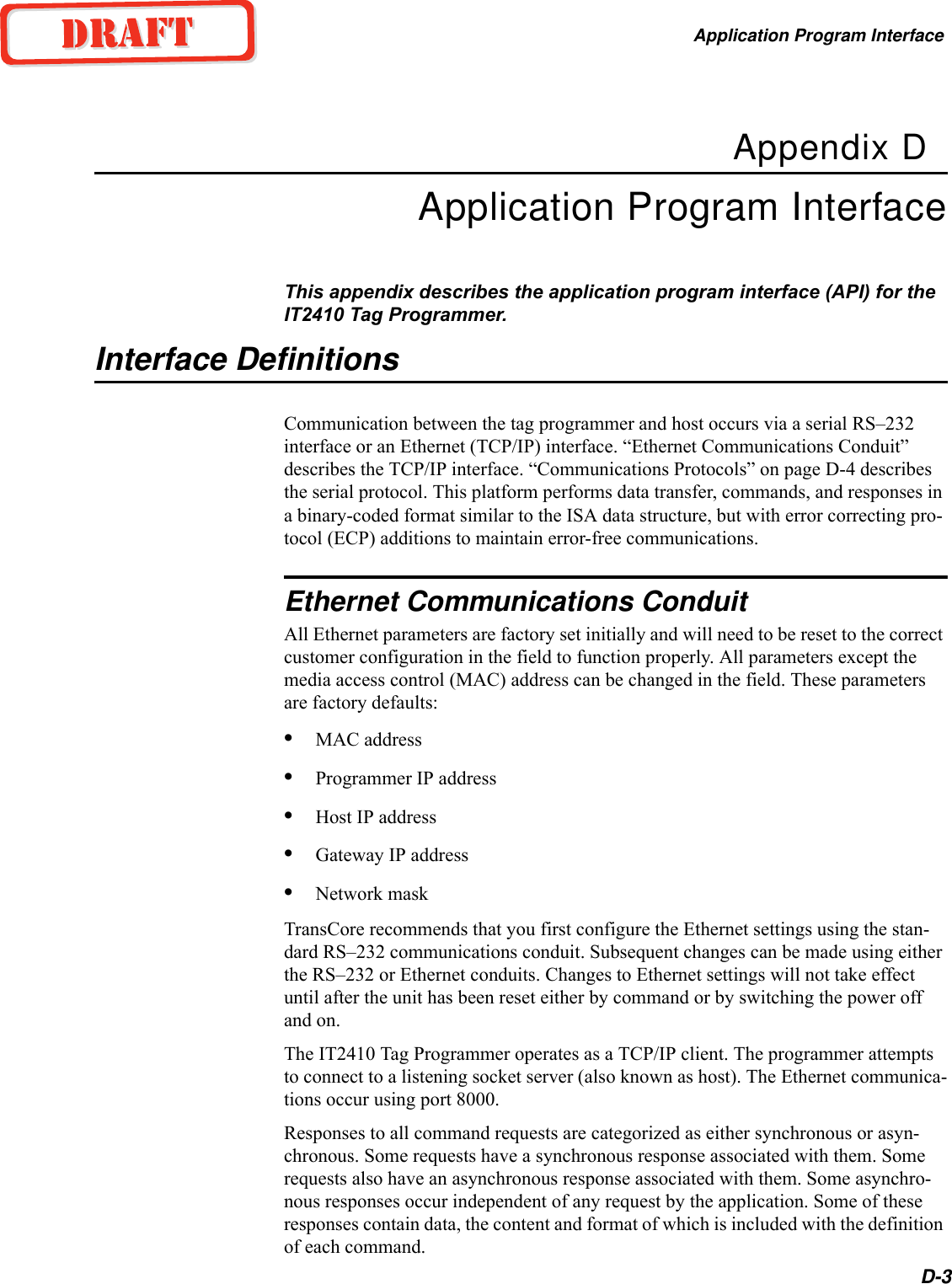 Application Program InterfaceD-3Appendix DApplication Program InterfaceThis appendix describes the application program interface (API) for the IT2410 Tag Programmer.Interface DefinitionsCommunication between the tag programmer and host occurs via a serial RS–232 interface or an Ethernet (TCP/IP) interface. “Ethernet Communications Conduit” describes the TCP/IP interface. “Communications Protocols” on page D-4 describes the serial protocol. This platform performs data transfer, commands, and responses in a binary-coded format similar to the ISA data structure, but with error correcting pro-tocol (ECP) additions to maintain error-free communications.Ethernet Communications ConduitAll Ethernet parameters are factory set initially and will need to be reset to the correct customer configuration in the field to function properly. All parameters except the media access control (MAC) address can be changed in the field. These parameters are factory defaults:•MAC address•Programmer IP address•Host IP address•Gateway IP address•Network maskTransCore recommends that you first configure the Ethernet settings using the stan-dard RS–232 communications conduit. Subsequent changes can be made using either the RS–232 or Ethernet conduits. Changes to Ethernet settings will not take effect until after the unit has been reset either by command or by switching the power off and on.The IT2410 Tag Programmer operates as a TCP/IP client. The programmer attempts to connect to a listening socket server (also known as host). The Ethernet communica-tions occur using port 8000.Responses to all command requests are categorized as either synchronous or asyn-chronous. Some requests have a synchronous response associated with them. Some requests also have an asynchronous response associated with them. Some asynchro-nous responses occur independent of any request by the application. Some of these responses contain data, the content and format of which is included with the definition of each command.