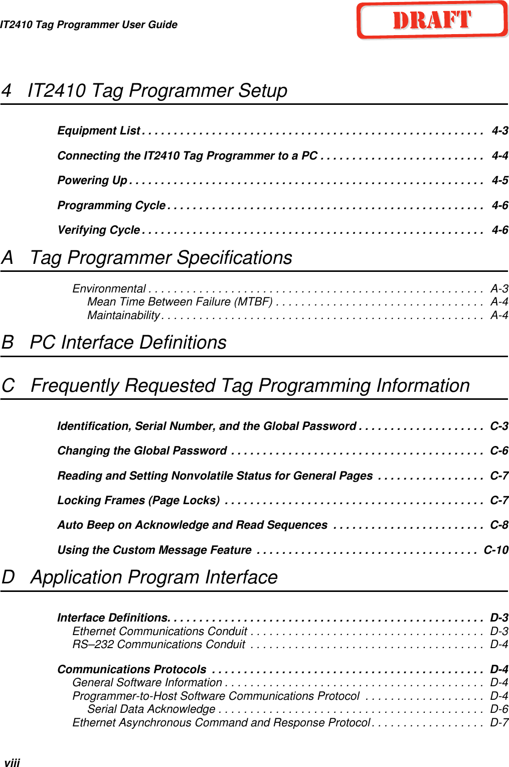 IT2410 Tag Programmer User Guide viii4   IT2410 Tag Programmer SetupEquipment List . . . . . . . . . . . . . . . . . . . . . . . . . . . . . . . . . . . . . . . . . . . . . . . . . . . . . .   4-3Connecting the IT2410 Tag Programmer to a PC . . . . . . . . . . . . . . . . . . . . . . . . . .   4-4Powering Up . . . . . . . . . . . . . . . . . . . . . . . . . . . . . . . . . . . . . . . . . . . . . . . . . . . . . . . .   4-5Programming Cycle . . . . . . . . . . . . . . . . . . . . . . . . . . . . . . . . . . . . . . . . . . . . . . . . . .   4-6Verifying Cycle . . . . . . . . . . . . . . . . . . . . . . . . . . . . . . . . . . . . . . . . . . . . . . . . . . . . . .   4-6A   Tag Programmer SpecificationsEnvironmental . . . . . . . . . . . . . . . . . . . . . . . . . . . . . . . . . . . . . . . . . . . . . . . . . . . . .  A-3Mean Time Between Failure (MTBF) . . . . . . . . . . . . . . . . . . . . . . . . . . . . . . . . .  A-4Maintainability. . . . . . . . . . . . . . . . . . . . . . . . . . . . . . . . . . . . . . . . . . . . . . . . . . .  A-4B   PC Interface DefinitionsC   Frequently Requested Tag Programming InformationIdentification, Serial Number, and the Global Password . . . . . . . . . . . . . . . . . . . .  C-3Changing the Global Password . . . . . . . . . . . . . . . . . . . . . . . . . . . . . . . . . . . . . . . .  C-6Reading and Setting Nonvolatile Status for General Pages  . . . . . . . . . . . . . . . . .  C-7Locking Frames (Page Locks)  . . . . . . . . . . . . . . . . . . . . . . . . . . . . . . . . . . . . . . . . .  C-7Auto Beep on Acknowledge and Read Sequences  . . . . . . . . . . . . . . . . . . . . . . . .  C-8Using the Custom Message Feature  . . . . . . . . . . . . . . . . . . . . . . . . . . . . . . . . . . .  C-10D   Application Program InterfaceInterface Definitions. . . . . . . . . . . . . . . . . . . . . . . . . . . . . . . . . . . . . . . . . . . . . . . . . .  D-3Ethernet Communications Conduit . . . . . . . . . . . . . . . . . . . . . . . . . . . . . . . . . . . . .  D-3RS–232 Communications Conduit  . . . . . . . . . . . . . . . . . . . . . . . . . . . . . . . . . . . . .  D-4Communications Protocols  . . . . . . . . . . . . . . . . . . . . . . . . . . . . . . . . . . . . . . . . . . .  D-4General Software Information . . . . . . . . . . . . . . . . . . . . . . . . . . . . . . . . . . . . . . . . .  D-4Programmer-to-Host Software Communications Protocol  . . . . . . . . . . . . . . . . . . .  D-4Serial Data Acknowledge . . . . . . . . . . . . . . . . . . . . . . . . . . . . . . . . . . . . . . . . . .  D-6Ethernet Asynchronous Command and Response Protocol. . . . . . . . . . . . . . . . . .  D-7