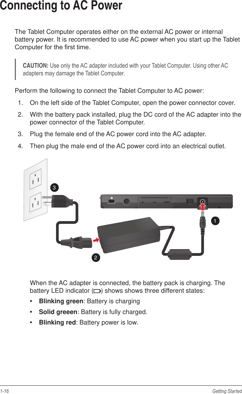 1-16 Getting StartedConnecting to AC PowerThe Tablet Computer operates either on the external AC power or internal battery power. It is recommended to use AC power when you start up the Tablet CAUTION:Perform the following to connect the Tablet Computer to AC power:1.  On the left side of the Tablet Computer, open the power connector cover.2.  With the battery pack installed, plug the DC cord of the AC adapter into the power connector of the Tablet Computer.3.  Plug the female end of the AC power cord into the AC adapter.4.  Then plug the male end of the AC power cord into an electrical outlet.123When the AC adapter is connected, the battery pack is charging. The battery LED indicator ( ) shows shows three different states:  Blinking green: Battery is charging Solid greeen: Battery is fully charged. Blinking red: Battery power is low.