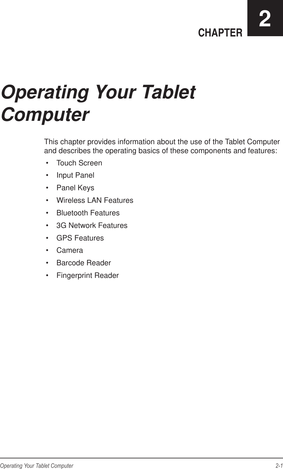 2-1Operating Your Tablet ComputerCHAPTER 2This chapter provides information about the use of the Tablet Computer and describes the operating basics of these components and features: Touch Screen Input Panel Panel Keys Wireless LAN Features Bluetooth Features 3G Network Features GPS Features Camera Barcode Reader Fingerprint ReaderOperating Your Tablet  Computer