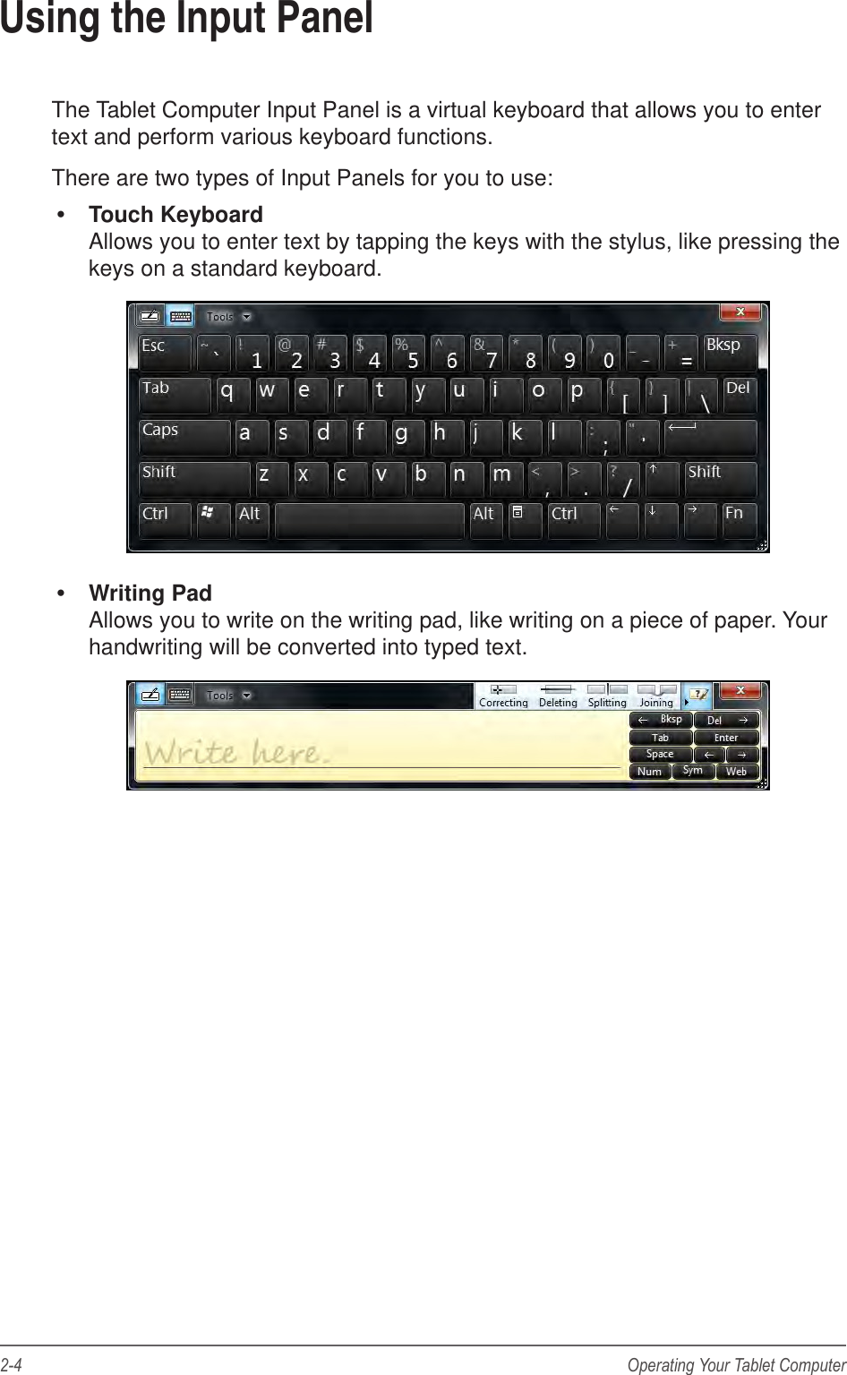 2-4 Operating Your Tablet ComputerUsing the Input PanelThe Tablet Computer Input Panel is a virtual keyboard that allows you to enter text and perform various keyboard functions.There are two types of Input Panels for you to use: Touch Keyboard Allows you to enter text by tapping the keys with the stylus, like pressing the keys on a standard keyboard. Writing Pad Allows you to write on the writing pad, like writing on a piece of paper. Your handwriting will be converted into typed text.