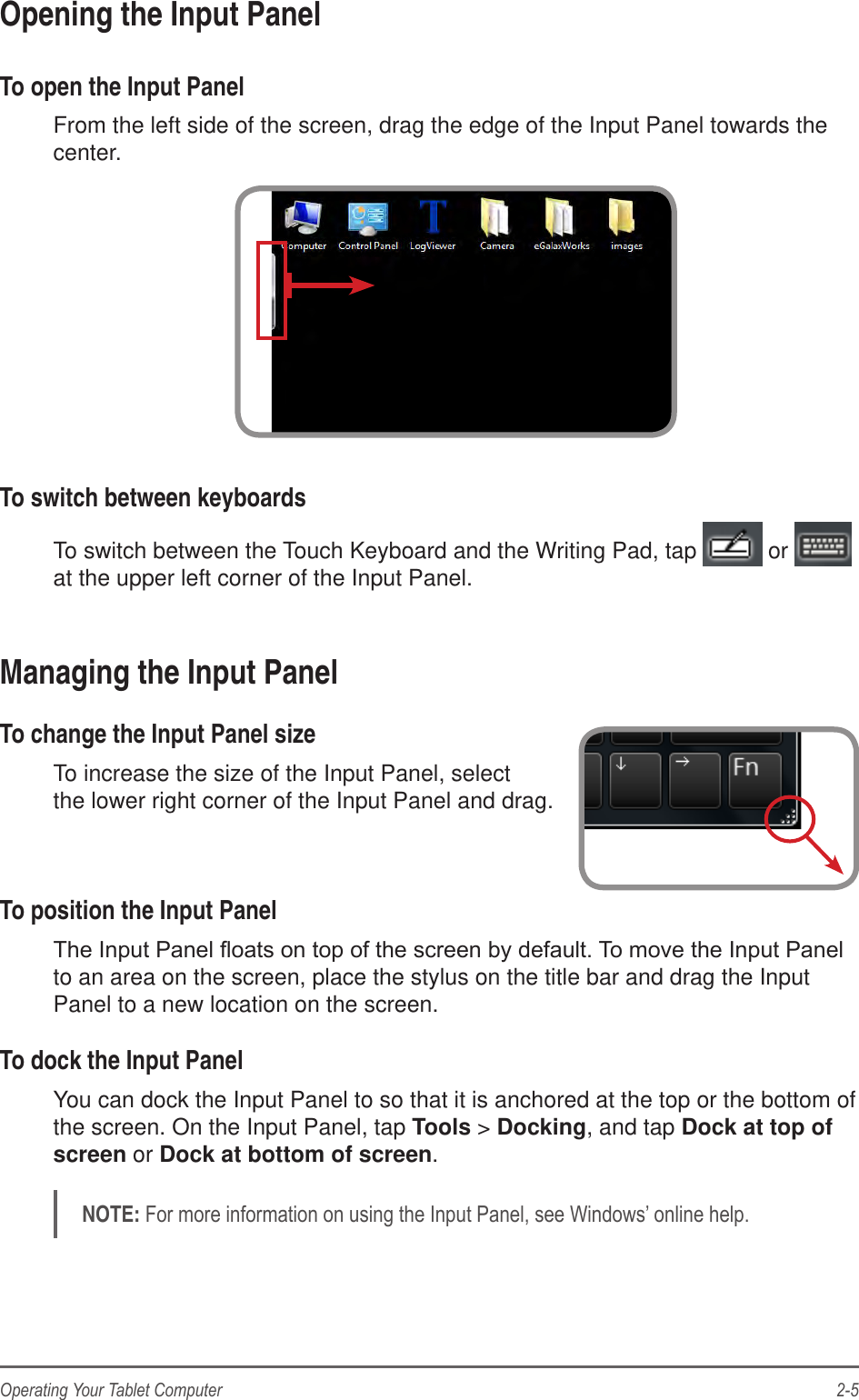 2-5Operating Your Tablet ComputerOpening the Input PanelTo open the Input PanelFrom the left side of the screen, drag the edge of the Input Panel towards the center.To switch between keyboardsTo switch between the Touch Keyboard and the Writing Pad, tap   or   at the upper left corner of the Input Panel.Managing the Input PanelTo change the Input Panel sizeTo increase the size of the Input Panel, select  the lower right corner of the Input Panel and drag. To position the Input Panelto an area on the screen, place the stylus on the title bar and drag the Input Panel to a new location on the screen.To dock the Input PanelYou can dock the Input Panel to so that it is anchored at the top or the bottom of the screen. On the Input Panel, tap Tools &gt; Docking, and tap Dock at top of screen or Dock at bottom of screen.NOTE: 