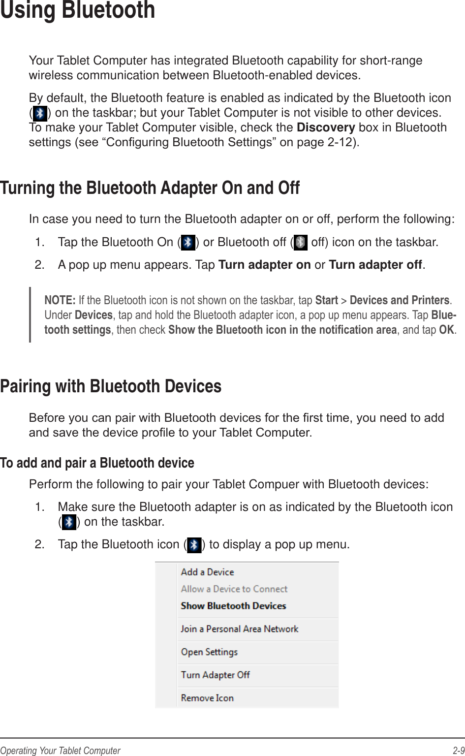 2-9Operating Your Tablet ComputerUsing BluetoothYour Tablet Computer has integrated Bluetooth capability for short-range wireless communication between Bluetooth-enabled devices.By default, the Bluetooth feature is enabled as indicated by the Bluetooth icon () on the taskbar; but your Tablet Computer is not visible to other devices. To make your Tablet Computer visible, check the Discovery box in Bluetooth Turning the Bluetooth Adapter On and OffIn case you need to turn the Bluetooth adapter on or off, perform the following:1.  Tap the Bluetooth On ( ) or Bluetooth off (  off) icon on the taskbar.2.  A pop up menu appears. Tap Turn adapter on or Turn adapter off.NOTE: Start &gt; Devices and PrintersDevicesBlue-tooth settingsOKPairing with Bluetooth DevicesTo add and pair a Bluetooth devicePerform the following to pair your Tablet Compuer with Bluetooth devices:1.  Make sure the Bluetooth adapter is on as indicated by the Bluetooth icon  () on the taskbar.2.  Tap the Bluetooth icon ( ) to display a pop up menu.
