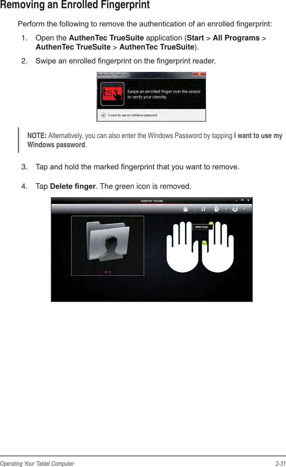 2-31Operating Your Tablet ComputerRemoving an Enrolled FingerprintPerform the following to remove the authentication of an enrolled ngerprint:1.  Open the AuthenTec TrueSuite application (Start &gt; All Programs &gt; AuthenTec TrueSuite &gt; AuthenTec TrueSuite).2.  Swipe an enrolled ngerprint on the ngerprint reader.NOTE: Alternatively, you can also enter the Windows Password by tapping I want to use my Windows password.3.  Tap and hold the marked ngerprint that you want to remove.4.  Tap Deletenger. The green icon is removed.