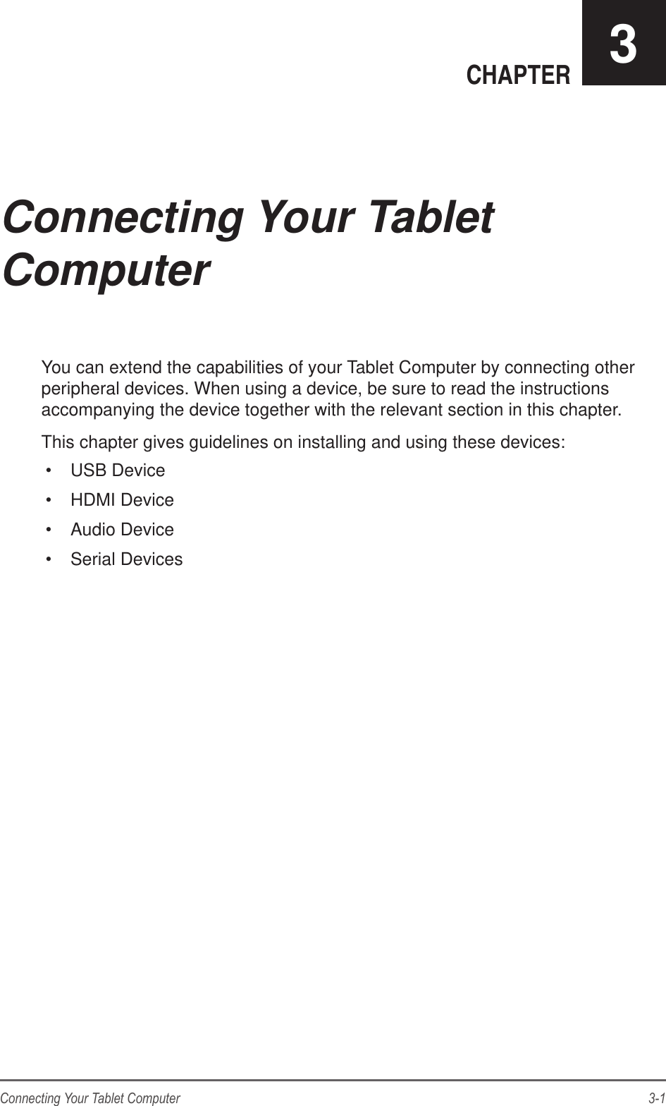 3-1Connecting Your Tablet ComputerCHAPTER 3You can extend the capabilities of your Tablet Computer by connecting other peripheral devices. When using a device, be sure to read the instructions accompanying the device together with the relevant section in this chapter.This chapter gives guidelines on installing and using these devices:•  USB Device•  HDMI Device•  Audio Device•  Serial DevicesConnecting Your Tablet Computer