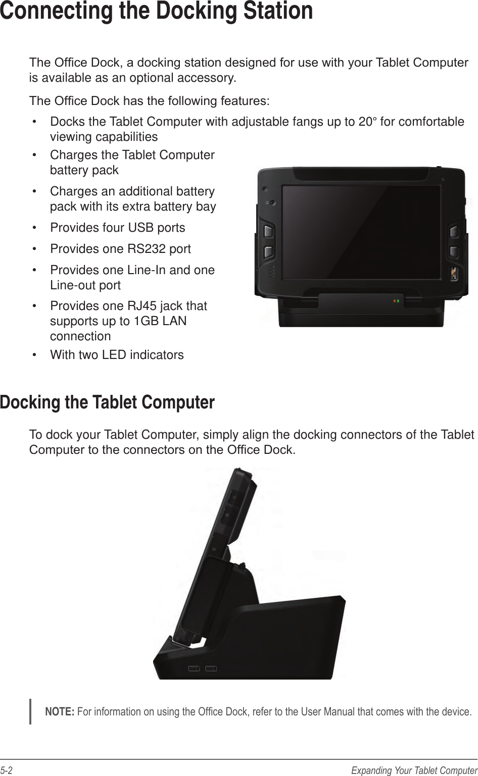 5-2 Expanding Your Tablet ComputerConnecting the Docking StationThe Ofce Dock, a docking station designed for use with your Tablet Computer is available as an optional accessory. The Ofce Dock has the following features:•  Docks the Tablet Computer with adjustable fangs up to 20° for comfortable viewing capabilities•  Charges the Tablet Computer battery pack•  Charges an additional battery pack with its extra battery bay•  Provides four USB ports•  Provides one RS232 port•  Provides one Line-In and one Line-out port•  Provides one RJ45 jack that supports up to 1GB LAN connection•  With two LED indicatorsDocking the Tablet ComputerTo dock your Tablet Computer, simply align the docking connectors of the Tablet Computer to the connectors on the Ofce Dock. NOTE: For information on using the Ofce Dock, refer to the User Manual that comes with the device.