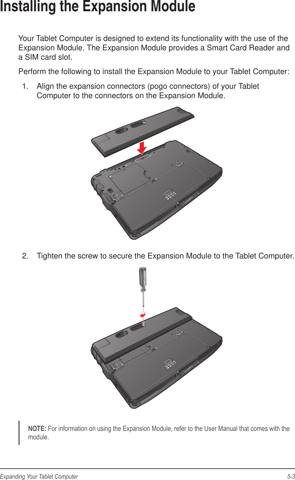 5-3Expanding Your Tablet ComputerInstalling the Expansion ModuleYour Tablet Computer is designed to extend its functionality with the use of the Expansion Module. The Expansion Module provides a Smart Card Reader and a SIM card slot.Perform the following to install the Expansion Module to your Tablet Computer:1.  Align the expansion connectors (pogo connectors) of your Tablet Computer to the connectors on the Expansion Module.2.  Tighten the screw to secure the Expansion Module to the Tablet Computer.NOTE: For information on using the Expansion Module, refer to the User Manual that comes with the module.