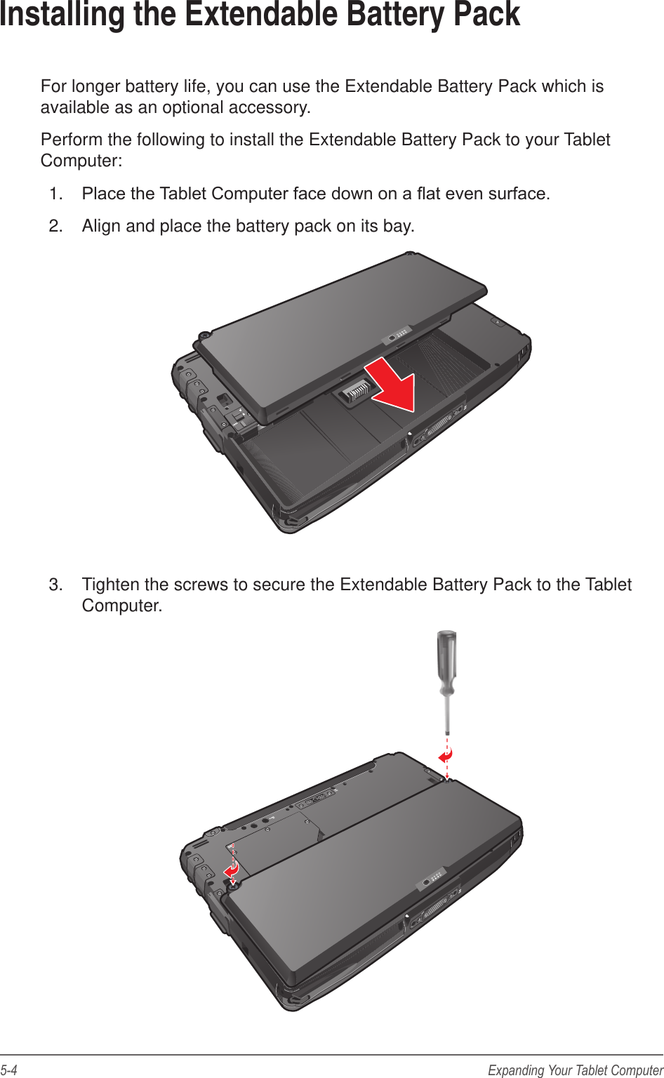 5-4 Expanding Your Tablet ComputerInstalling the Extendable Battery PackFor longer battery life, you can use the Extendable Battery Pack which is available as an optional accessory.Perform the following to install the Extendable Battery Pack to your Tablet Computer:1.  Place the Tablet Computer face down on a at even surface.2.  Align and place the battery pack on its bay.3.  Tighten the screws to secure the Extendable Battery Pack to the Tablet Computer.
