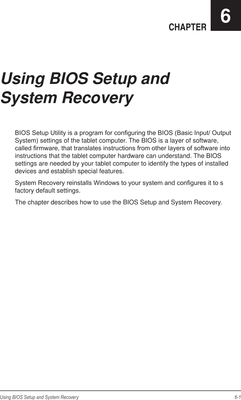 6-1Using BIOS Setup and System RecoveryCHAPTER 6BIOS Setup Utility is a program for conguring the BIOS (Basic Input/ Output System) settings of the tablet computer. The BIOS is a layer of software, called rmware, that translates instructions from other layers of software into instructions that the tablet computer hardware can understand. The BIOS settings are needed by your tablet computer to identify the types of installed devices and establish special features.System Recovery reinstalls Windows to your system and congures it to s factory default settings.The chapter describes how to use the BIOS Setup and System Recovery.Using BIOS Setup and System Recovery