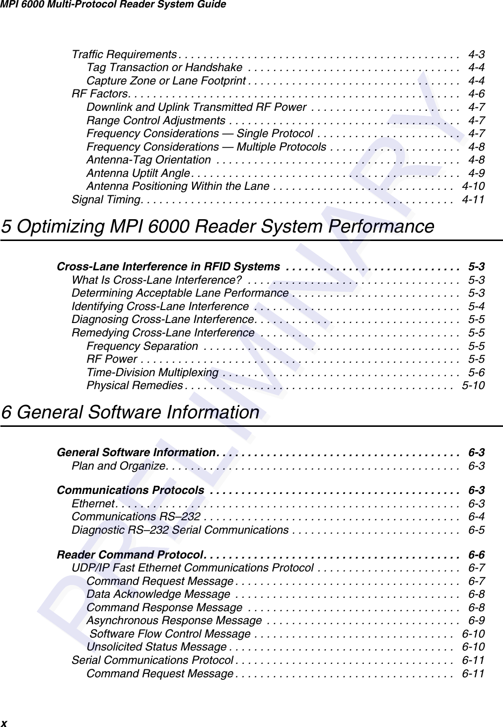 MPI 6000 Multi-Protocol Reader System GuidexTraffic Requirements . . . . . . . . . . . . . . . . . . . . . . . . . . . . . . . . . . . . . . . . . . . . .   4-3Tag Transaction or Handshake  . . . . . . . . . . . . . . . . . . . . . . . . . . . . . . . . . .   4-4Capture Zone or Lane Footprint . . . . . . . . . . . . . . . . . . . . . . . . . . . . . . . . . .   4-4RF Factors. . . . . . . . . . . . . . . . . . . . . . . . . . . . . . . . . . . . . . . . . . . . . . . . . . . . .   4-6Downlink and Uplink Transmitted RF Power  . . . . . . . . . . . . . . . . . . . . . . . .   4-7Range Control Adjustments . . . . . . . . . . . . . . . . . . . . . . . . . . . . . . . . . . . . .   4-7Frequency Considerations — Single Protocol  . . . . . . . . . . . . . . . . . . . . . . .   4-7Frequency Considerations — Multiple Protocols . . . . . . . . . . . . . . . . . . . . .   4-8Antenna-Tag Orientation  . . . . . . . . . . . . . . . . . . . . . . . . . . . . . . . . . . . . . . .   4-8Antenna Uptilt Angle. . . . . . . . . . . . . . . . . . . . . . . . . . . . . . . . . . . . . . . . . . .   4-9Antenna Positioning Within the Lane . . . . . . . . . . . . . . . . . . . . . . . . . . . . .   4-10Signal Timing. . . . . . . . . . . . . . . . . . . . . . . . . . . . . . . . . . . . . . . . . . . . . . . . . .   4-115 Optimizing MPI 6000 Reader System PerformanceCross-Lane Interference in RFID Systems  . . . . . . . . . . . . . . . . . . . . . . . . . . . .   5-3What Is Cross-Lane Interference?  . . . . . . . . . . . . . . . . . . . . . . . . . . . . . . . . . .   5-3Determining Acceptable Lane Performance . . . . . . . . . . . . . . . . . . . . . . . . . . .   5-3Identifying Cross-Lane Interference  . . . . . . . . . . . . . . . . . . . . . . . . . . . . . . . . .   5-4Diagnosing Cross-Lane Interference. . . . . . . . . . . . . . . . . . . . . . . . . . . . . . . . .   5-5Remedying Cross-Lane Interference  . . . . . . . . . . . . . . . . . . . . . . . . . . . . . . . .   5-5Frequency Separation  . . . . . . . . . . . . . . . . . . . . . . . . . . . . . . . . . . . . . . . . .   5-5RF Power . . . . . . . . . . . . . . . . . . . . . . . . . . . . . . . . . . . . . . . . . . . . . . . . . . .   5-5Time-Division Multiplexing  . . . . . . . . . . . . . . . . . . . . . . . . . . . . . . . . . . . . . .   5-6Physical Remedies . . . . . . . . . . . . . . . . . . . . . . . . . . . . . . . . . . . . . . . . . . .   5-106 General Software InformationGeneral Software Information. . . . . . . . . . . . . . . . . . . . . . . . . . . . . . . . . . . . . . .   6-3Plan and Organize. . . . . . . . . . . . . . . . . . . . . . . . . . . . . . . . . . . . . . . . . . . . . . .   6-3Communications Protocols  . . . . . . . . . . . . . . . . . . . . . . . . . . . . . . . . . . . . . . . .   6-3Ethernet. . . . . . . . . . . . . . . . . . . . . . . . . . . . . . . . . . . . . . . . . . . . . . . . . . . . . . .   6-3Communications RS–232 . . . . . . . . . . . . . . . . . . . . . . . . . . . . . . . . . . . . . . . . .   6-4Diagnostic RS–232 Serial Communications . . . . . . . . . . . . . . . . . . . . . . . . . . .   6-5Reader Command Protocol. . . . . . . . . . . . . . . . . . . . . . . . . . . . . . . . . . . . . . . . .   6-6UDP/IP Fast Ethernet Communications Protocol . . . . . . . . . . . . . . . . . . . . . . .   6-7Command Request Message . . . . . . . . . . . . . . . . . . . . . . . . . . . . . . . . . . . .   6-7Data Acknowledge Message  . . . . . . . . . . . . . . . . . . . . . . . . . . . . . . . . . . . .   6-8Command Response Message  . . . . . . . . . . . . . . . . . . . . . . . . . . . . . . . . . .   6-8Asynchronous Response Message  . . . . . . . . . . . . . . . . . . . . . . . . . . . . . . .   6-9 Software Flow Control Message . . . . . . . . . . . . . . . . . . . . . . . . . . . . . . . .   6-10Unsolicited Status Message . . . . . . . . . . . . . . . . . . . . . . . . . . . . . . . . . . . .   6-10Serial Communications Protocol . . . . . . . . . . . . . . . . . . . . . . . . . . . . . . . . . . .   6-11Command Request Message . . . . . . . . . . . . . . . . . . . . . . . . . . . . . . . . . . .   6-11