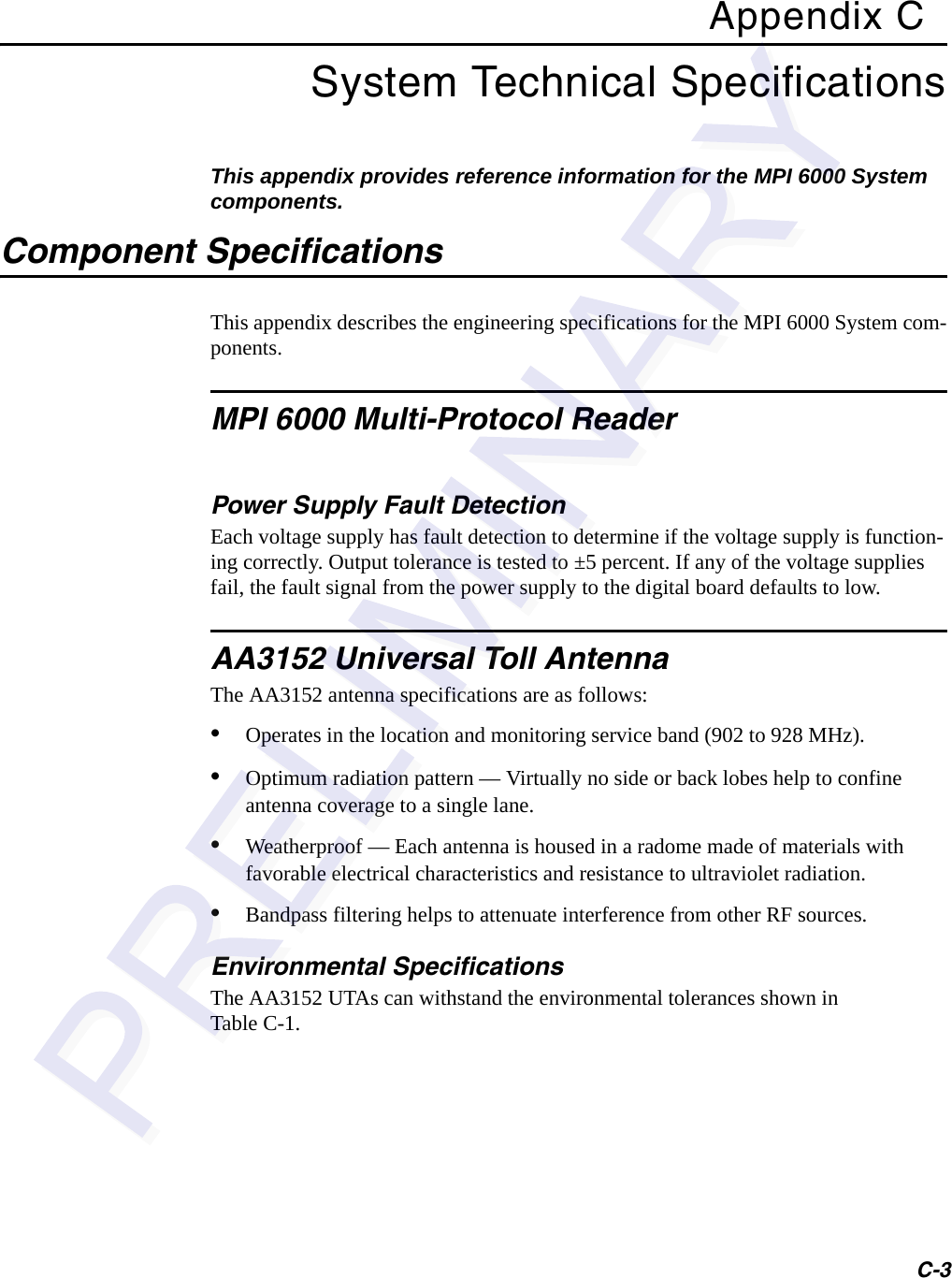 C-3Appendix CSystem Technical SpecificationsThis appendix provides reference information for the MPI 6000 System components.Component SpecificationsThis appendix describes the engineering specifications for the MPI 6000 System com-ponents.MPI 6000 Multi-Protocol ReaderPower Supply Fault DetectionEach voltage supply has fault detection to determine if the voltage supply is function-ing correctly. Output tolerance is tested to ±5 percent. If any of the voltage supplies fail, the fault signal from the power supply to the digital board defaults to low. AA3152 Universal Toll AntennaThe AA3152 antenna specifications are as follows:•Operates in the location and monitoring service band (902 to 928 MHz).•Optimum radiation pattern — Virtually no side or back lobes help to confine antenna coverage to a single lane.•Weatherproof — Each antenna is housed in a radome made of materials with favorable electrical characteristics and resistance to ultraviolet radiation.•Bandpass filtering helps to attenuate interference from other RF sources.Environmental SpecificationsThe AA3152 UTAs can withstand the environmental tolerances shown in Table C-1.