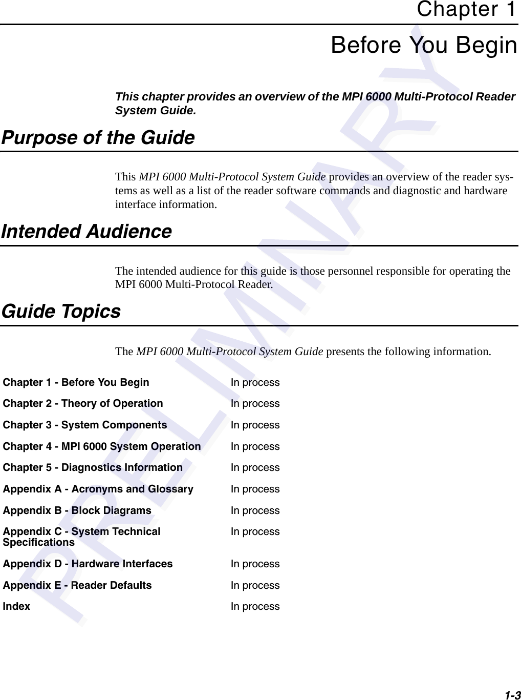 1-3Chapter 1Before You BeginThis chapter provides an overview of the MPI 6000 Multi-Protocol Reader System Guide.Purpose of the GuideThis MPI 6000 Multi-Protocol System Guide provides an overview of the reader sys-tems as well as a list of the reader software commands and diagnostic and hardware interface information.Intended AudienceThe intended audience for this guide is those personnel responsible for operating the MPI 6000 Multi-Protocol Reader.Guide TopicsThe MPI 6000 Multi-Protocol System Guide presents the following information.Chapter 1 - Before You Begin In processChapter 2 - Theory of Operation In processChapter 3 - System Components In processChapter 4 - MPI 6000 System Operation In processChapter 5 - Diagnostics Information In processAppendix A - Acronyms and Glossary In processAppendix B - Block Diagrams In processAppendix C - System Technical SpecificationsIn processAppendix D - Hardware Interfaces In processAppendix E - Reader Defaults In processIndex In process